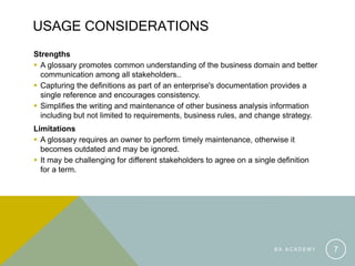 B A A C A D E M Y 7
USAGE CONSIDERATIONS
Strengths
 A glossary promotes common understanding of the business domain and better
communication among all stakeholders..
 Capturing the definitions as part of an enterprise's documentation provides a
single reference and encourages consistency.
 Simplifies the writing and maintenance of other business analysis information
including but not limited to requirements, business rules, and change strategy.
Limitations
 A glossary requires an owner to perform timely maintenance, otherwise it
becomes outdated and may be ignored.
 It may be challenging for different stakeholders to agree on a single definition
for a term.
 