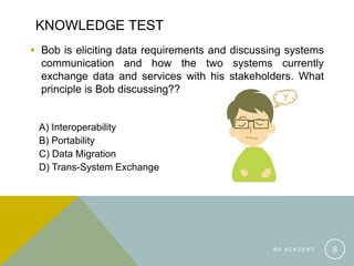 KNOWLEDGE TEST
 Bob is eliciting data requirements and discussing systems
communication and how the two systems currently
exchange data and services with his stakeholders. What
principle is Bob discussing??
A) Interoperability
B) Portability
C) Data Migration
D) Trans-System Exchange
B A A C A D E M Y 8
 
