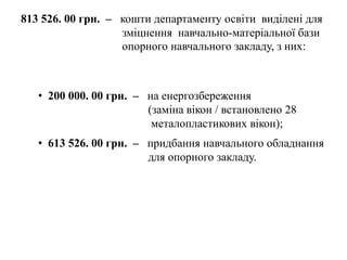813 526. 00 грн. – кошти департаменту освіти виділені для
зміцнення навчально-матеріальної бази
опорного навчального закладу, з них:
• 200 000. 00 грн. – на енергозбереження
(заміна вікон / встановлено 28
металопластикових вікон);
• 613 526. 00 грн. – придбання навчального обладнання
для опорного закладу.
 