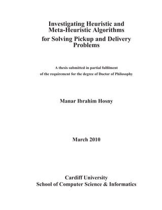 Investigating Heuristic and
Meta-Heuristic Algorithms
for Solving Pickup and Delivery
Problems
A thesis submitted in partial fulﬁlment
of the requirement for the degree of Doctor of Philosophy
Manar Ibrahim Hosny
March 2010
Cardiff University
School of Computer Science & Informatics
 