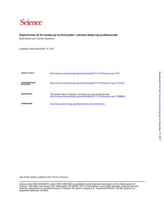Superhuman AI for heads-up no-limit poker: Libratus beats top professionals
Noam Brown and Tuomas Sandholm
published online December 17, 2017
ARTICLE TOOLS http://science.sciencemag.org/content/early/2017/12/15/science.aao1733
MATERIALS
SUPPLEMENTARY http://science.sciencemag.org/content/suppl/2017/12/15/science.aao1733.DC1
REFERENCES
http://science.sciencemag.org/content/early/2017/12/15/science.aao1733#BIBL
This article cites 15 articles, 3 of which you can access for free
PERMISSIONS http://www.sciencemag.org/help/reprints-and-permissions
Terms of ServiceUse of this article is subject to the
registered trademark of AAAS.
is aScienceAmerican Association for the Advancement of Science. No claim to original U.S. Government Works. The title
Science, 1200 New York Avenue NW, Washington, DC 20005. 2017 © The Authors, some rights reserved; exclusive licensee
(print ISSN 0036-8075; online ISSN 1095-9203) is published by the American Association for the Advancement ofScience
onDecember17,2017http://science.sciencemag.org/Downloadedfrom
 
