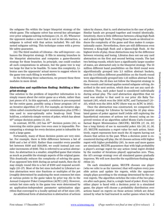 First release: 17 December 2017 www.sciencemag.org (Page numbers not final at time of first release) 2
the subgame fits within the larger blueprint strategy of the
whole game. The subgame solver has several key advantages
over prior subgame-solving techniques (14, 15, 16). Whenever
the opponent makes a move that is not in the abstraction, a
subgame is solved with that action included. We call this
nested subgame solving. This technique comes with a prova-
ble safety guarantee.
(iii) The third module of Libratus—the self-improver—en-
hances the blueprint strategy. It fills in missing branches in
the blueprint abstraction and computes a game-theoretic
strategy for those branches. In principle, one could conduct
all such computations in advance, but the game tree is way
too large for that to be feasible. To tame this complexity, Li-
bratus uses the opponents’ actual moves to suggest where in
the game tree such filling is worthwhile.
In the following three subsections, we present these three
modules in more detail.
Abstraction and equilibrium finding: Building a blue-
print strategy
One solution to the problem of imperfect information is to
simply reason about the entire game as a whole, rather than
just pieces of it. In this approach, a solution is pre-computed
for the entire game, possibly using a linear program (10) or
an iterative algorithm (17–21). For example, an iterative algo-
rithm called counterfactual regret minimization plus (CFR+)
was used to near-optimally solve heads-up limit Texas
hold’em, a relatively simple version of poker, which has about
1013
unique decision points (11, 22).
In contrast, HUNL (23) has 10161
decision points (24), so
traversing the entire game tree even once is impossible. Pre-
computing a strategy for every decision point is infeasible for
such a large game.
Fortunately, many of those decision points are very simi-
lar. For example, there is little difference between a bet of
$100 and a bet of $101. Rather than consider every possible
bet between $100 and $20,000, we could instead just con-
sider increments of $100. This is referred to as action abstrac-
tion. An abstraction is a smaller, simplified game that retains
as much as possible the strategic aspects of the original game.
This drastically reduces the complexity of solving the game.
If an opponent bets $101 during an actual match, then the AI
may simply round this to a bet of $100 and respond accord-
ingly (25–27). Most of the bet sizes included in Libratus’s ac-
tion abstraction were nice fractions or multiples of the pot
[roughly determined by analyzing the most common bet sizes
at various points in the game taken by prior top AIs in the
Annual Computer Poker Competition (ACPC) (28)]. However,
certain bet sizes early in the game tree were determined by
an application-independent parameter optimization algo-
rithm that converged to a locally optimal set of bet sizes (29).
An additional form of abstraction is abstraction of actions
taken by chance, that is, card abstraction in the case of poker.
Similar hands are grouped together and treated identically.
Intuitively, there is little difference between a King-high flush
and a Queen-high flush. Treating those hands as identical re-
duces the complexity of the game and thus makes it compu-
tationally easier. Nevertheless, there are still differences even
between a King-high flush and a Queen-high flush. At the
highest levels of play, those distinctions may be the difference
between winning and losing. Libratus does not use any card
abstraction on the first and second betting rounds. The last
two betting rounds, which have a significantly larger number
of states, are abstracted only in the blueprint strategy. The 55
million different hand possibilities on the third round were
algorithmically grouped into 2.5 million abstract buckets,
and the 2.4 billion different possibilities on the fourth round
were algorithmically grouped into 1.25 million abstract buck-
ets. However, the AI does not follow the blueprint strategy in
these rounds and instead applies nested subgame solving, de-
scribed in the next section, which does not use any card ab-
straction. Thus, each poker hand is considered individually
during actual play. The card abstraction algorithm that we
used was similar to that used in our prior AIs Baby Tar-
tanian8 (30), which won the 2016 ACPC, and Tartanian7 (31–
33), which won the 2014 ACPC (there was no ACPC in 2015).
Once the abstraction was constructed, we computed the
blueprint strategy for Libratus by having the AI play simu-
lated games of poker against itself (while still exploring the
hypothetical outcomes of actions not chosen) using an im-
proved version of an algorithm called Monte Carlo Counter-
factual Regret Minimization (MCCFR). MCCFR (17, 34, 35)
has a long history of use in successful poker AIs (30, 31, 36,
37). MCCFR maintains a regret value for each action. Intui-
tively, regret represents how much the AI regrets having not
chosen that action in the past. When a decision point is en-
countered during self play, the AI chooses actions with higher
regret with higher probability (38). As more and more games
are simulated, MCCFR guarantees that with high probability
a player’s average regret for any action (total regret divided
by the number of iterations played) approaches zero. Thus,
the AI’s average strategy over all simulated games gradually
improves. We will now describe the equilibrium-finding algo-
rithm (4).
On each simulated game, MCCFR chooses one player
(who we refer to as the traverser) that will explore every pos-
sible action and update his regrets, while the opponent
simply plays according to the strategy determined by the cur-
rent regrets. The algorithm switches the roles of the two play-
ers after each game, that is, a single hand of poker. Every time
either player is faced with a decision point in a simulated
game, the player will choose a probability distribution over
actions based on regrets on those actions (which are deter-
mined by what he had learned in earlier games when he had
onDecember17,2017http://science.sciencemag.org/Downloadedfrom
 