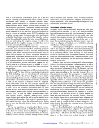 First release: 17 December 2017 www.sciencemag.org (Page numbers not final at time of first release) 3
been in that situation). For the first game, the AI has not
learned anything yet and therefore uses a uniform random
distribution over actions. At traverser decision points,
MCCFR explores every action in a depth-first manner. At op-
ponent decision points, MCCFR samples an action based on
the probability distribution. This process repeats at every de-
cision point until the game is over and a reward is received,
which is passed up. When a reward is returned by every ac-
tion at a traverser decision point, MCCFR calculates the
weighted average reward for that decision point based on the
probability distribution over actions. The regret for each ac-
tion is then updated by adding the value returned by that ac-
tion, and subtracting the weighted average reward for the
decision point. The weighted average reward is then passed
up to the preceding decision point, and so on.
Our improved version of MCCFR traverses a smaller por-
tion of the game tree on each iteration. Intuitively, there are
many clearly suboptimal actions in the game, and repeatedly
exploring them wastes computational resources that could be
better used to improve the strategy elsewhere. Rather than
explore every hypothetical alternative action to see what its
reward would have been, our algorithm probabilistically
skips over unpromising actions that have very negative regret
as it proceeds deeper into the tree during a game (30, 39).
This led to a factor of three speedup of MCCFR in practice
and allowed us to solve larger abstractions than were other-
wise possible.
This skipping also mitigates the problems that stem from
imperfect recall. The state-of-the-art practical abstractions in
the field, including ours, are imperfect-recall abstractions
where some aspects of the cards on the path of play so far are
intentionally forgotten in order to be able to computationally
afford to have a more detailed abstraction of the present state
of cards (30–32, 40). Since all decisions points in a single ab-
stract card bucket share the same strategy, updating the
strategy for one of them leads to updating the strategy for all
of them. This is not an issue if all of them share the same
optimal strategy at the solution reached, but in practice there
are differences between their optimal strategies and they ef-
fectively “fight” to push the bucket’s strategy toward their
own optimal strategy. Skipping negative-regret actions
means that decision points that will never be reached in ac-
tual play will no longer have their strategies updated, thereby
allowing the decision points that will actually occur during
play to move the bucket’s strategy closer to their optimal
strategies.
We ran our algorithm on an abstraction that is very de-
tailed in the first two rounds of HUNL, but relatively coarse
in the final two rounds. However, Libratus never plays ac-
cording to the abstraction solution in the final two rounds.
Rather, it uses the abstract blueprint strategy in those rounds
only to estimate what reward a player should expect to re-
ceive with a particular hand in a subgame. This estimate is
used to determine a more precise strategy during actual play,
as described in the next section.
Nested safe subgame solving
Although purely abstraction-based approaches have pro-
duced strong AIs for poker (25, 30, 32, 41), abstraction alone
has not been enough to reach superhuman performance in
HUNL. In addition to abstraction, Libratus builds upon prior
research into subgame solving (14–16, 42), in which a more
detailed strategy is calculated for a particular part of the
game that is reached during play. Libratus features many ad-
vances in subgame solving that proved critical to achieving
superhuman performance (43).
Libratus plays according to the abstract blueprint strategy
only in the early parts of HUNL, where the number of possi-
ble states is relatively small and we can afford the abstraction
to be extremely detailed. Upon reaching the third betting
round, or any earlier point in the game where the remaining
game tree is sufficiently small (44), Libratus constructs a new,
more detailed abstraction for the remaining subgame and
solves it in real time.
However, there is a major challenge with subgame solving
in imperfect-information games: a subgame cannot be solved
in isolation because its optimal strategy may depend on
other, unreached subgames (4). Prior AIs that used real-time
subgame solving addressed this problem by assuming the op-
ponent plays according to the blueprint strategy. However,
the opponent can exploit this assumption by simply switch-
ing to a different strategy. For this reason, the technique may
produce strategies that are far worse than the blueprint strat-
egy and is referred to as unsafe subgame solving (42, 45). Safe
subgame solving techniques, on the other hand, guarantee
that the subgame’s new strategy makes the opponent no bet-
ter off no matter what strategy the opponent might use (14).
They accomplish this by ensuring that the new strategy for
the subgame fits within the overarching blueprint strategy of
the original abstraction. Ensuring the opponent is no better
off relative to the blueprint strategy is trivially possible be-
cause we could just reuse the blueprint strategy. However,
now that the abstraction is more detailed in the subgame and
we can better distinguish the strategic nuances of the sub-
game, it may be possible to find an improvement over the
prior strategy that makes the opponent worse off no matter
what cards she is holding.
We now describe Libratus’s core technique for determin-
ing an improved strategy in a subgame. For exposition, we
assume Player 2 (P2) is determining an improved strategy
against Player 1 (P1). Given that P2’s strategy outside the sub-
game is 2σ , there exists some optimal strategy *
2σ that P2
onDecember17,2017http://science.sciencemag.org/Downloadedfrom
 