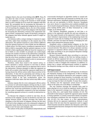 First release: 17 December 2017 www.sciencemag.org (Page numbers not final at time of first release) 5
subgame (that is, the cost of not folding with 2♠7♥). Thus, P2
can allow the value of some “unimportant” P1 hands to in-
crease in subgames, so long as the increase is small enough
that it is still a mistake for P1 to reach the subgame with that
hand. We accomplish this by increasing the alternative re-
ward of P1 hands in the augmented subgame by the extra cost
to P1 of reaching the subgame, that is, the size of the mistake
P1 would have to make to reach that subgame with that hand.
By increasing the alternative reward in the augmented sub-
game of these “unimportant” hands, P2 develops a strategy in
the subgame that better defends against hands P1 might ac-
tually have (4).
(iii) Libratus crafts a unique strategy in response to oppo-
nent bets, rather than rounding it to the nearest size in the
abstraction. The optimal response to a bet of $101 is different
from the optimal response to a bet of $100, but the difference
is likely minor. For that reason, rounding an opponent bet of
$101 to $100 is reasonable. But the optimal response to a bet
of $150 is likely significantly different from the response to a
bet of $100 or a bet of $200. In principle one could simply
increase the number of actions in the abstraction, perhaps by
considering bets in increments of $10 rather than $100, so
that the error from rounding is smaller. However, the size of
the abstraction, and the time needed to solve it, increases pro-
hibitively as more actions are added.
Therefore, rather than round to the nearest action, Li-
bratus calculates a unique response in real time to off-tree
actions, that is, an action taken by an opponent that is not in
the abstraction. Libratus attempts to make the opponent no
better off, no matter what hand the opponent might have, for
having chosen the off-tree action rather than an action in the
abstraction. It does this by generating and solving an aug-
mented subgame following the off-tree action where the al-
ternative payoff is the best in-abstraction action the
opponent could have taken (the best action may differ across
hands).
Libratus repeats this for every subsequent off-tree action
in a process we call nested subgame solving (see Fig. 2). Later
we provide experiments that demonstrate that this technique
improves the worst-case performance of poker AIs by more
than an order of magnitude compared to the best technique
for rounding opponent actions to a nearby in-abstraction ac-
tion.
(iv) Because the subgame is solved in real time, the ab-
straction in the subgame can also be decided in real time and
change between hands. Libratus leverages this feature by
changing, at the first point of subgame solving, the bet sizes
it will use in that subgame and every subsequent subgame of
that poker hand, thereby forcing the opponent to continually
adapt to new bet sizes and strategies (49).
The authors of the poker AI DeepStack independently and
concurrently developed an algorithm similar to nested sub-
game solving, which they call continual re-solving (50). In an
Internet experiment, DeepStack defeated human profession-
als who are not specialists in HUNL. However, DeepStack
was never shown to outperform prior publicly-available top
AIs in head-to-head performance, whereas Libratus beats the
prior leading HUNL poker AI Baby Tartanian8 by a wide
margin, as we discuss later.
Like Libratus, DeepStack computes in real time a re-
sponse to the opponent’s specific bet and uses estimates ra-
ther than upper bounds on the opponent’s values. It does not
share Libratus’s improvement of de-emphasizing hands the
opponent would only be holding if she had made an earlier
mistake, and does not share the feature of changing the sub-
game action abstraction between hands.
DeepStack solves a depth-limited subgame on the first
two betting rounds by estimating values at the depth limit via
a neural network. This allows it to always calculate real-time
responses to opponent off-tree actions, while Libratus typi-
cally plays according to its pre-computed blueprint strategy
in the first two rounds.
Because Libratus typically plays according to a pre-com-
puted blueprint strategy on the first two betting rounds, it
rounds an off-tree opponent bet size to a nearby in-abstrac-
tion action. The blueprint action abstraction on those rounds
is dense in order to mitigate this weakness. In addition, Li-
bratus has a unique self-improvement module to augment
the blueprint strategy over time, which we now introduce.
Self-improvement
The third module of Libratus is the self-improver. It enhances
the blueprint strategy in the background. It fills in missing
branches in the blueprint abstraction and computes a game-
theoretic strategy for those branches. In principle, one could
conduct all such computations in advance, but the game tree
is way too large for that to be feasible. To tame this complex-
ity, Libratus uses the opponents’ actual moves to suggest
where in the game tree such filling is worthwhile.
The way machine learning has typically been used in
game playing is to try to build an opponent model, find mis-
takes in the opponent’s strategy (e.g., folding too often, call-
ing too often, etc.), and exploit those mistakes (51–53). The
downside is that trying to exploit the opponent opens oneself
to being exploited. (A certain conservative family of exploita-
tion techniques constitutes the sole exception to this down-
side (51–53).) For that reason, to a first approximation,
Libratus did not do opponent exploitation. Instead, it used
the data of the bet sizes that the opponents used to suggest
which branches should be added to the blueprint, and it then
computed game-theoretic strategies for those branches in the
background.
onDecember17,2017http://science.sciencemag.org/Downloadedfrom
 