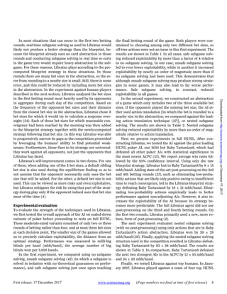 First release: 17 December 2017 www.sciencemag.org (Page numbers not final at time of first release) 6
In most situations that can occur in the first two betting
rounds, real-time subgame solving as used in Libratus would
likely not produce a better strategy than the blueprint, be-
cause the blueprint already uses no card abstraction in those
rounds and conducting subgame solving in real time so early
in the game tree would require heavy abstraction in the sub-
game. For these reasons, Libratus plays according to the pre-
computed blueprint strategy in these situations. In those
rounds there are many bet sizes in the abstraction, so the er-
ror from rounding to a nearby size is small. Still, there is some
error, and this could be reduced by including more bet sizes
in the abstraction. In the experiment against human players
described in the next section, Libratus analyzed the bet sizes
in the first betting round most heavily used by its opponents
in aggregate during each day of the competition. Based on
the frequency of the opponent bet sizes and their distance
from the closest bet size in the abstraction, Libratus chose k
bet sizes for which it would try to calculate a response over-
night (54). Each of those bet sizes for which reasonable con-
vergence had been reached by the morning was then added
to the blueprint strategy together with the newly-computed
strategy following that bet size. In this way Libratus was able
to progressively narrow its gaps as the competition proceeded
by leveraging the humans’ ability to find potential weak-
nesses. Furthermore, these fixes to its strategy are universal:
they work against all opponents, not just the opponents that
Libratus has faced.
Libratus’s self-improvement comes in two forms. For one
of them, when adding one of the k bet sizes, a default sibling
bet size is also used during the equilibrium finding so as to
not assume that the opponent necessarily only uses the bet
size that will be added. For the other, a default bet size is not
used. This can be viewed as more risky and even exploitative,
but Libratus mitigates the risk by using that part of the strat-
egy during play only if the opponent indeed uses that bet size
most of the time (4).
Experimental evaluation
To evaluate the strength of the techniques used in Libratus,
we first tested the overall approach of the AI on scaled-down
variants of poker before proceeding to tests on full HUNL.
These moderate-sized variants consisted of only two or three
rounds of betting rather than four, and at most three bet sizes
at each decision point. The smaller size of the games allowed
us to precisely calculate exploitability, the distance from an
optimal strategy. Performance was measured in milli-big
blinds per hand (mbb/hand), the average number of big
blinds won per 1,000 hands.
In the first experiment, we compared using no subgame
solving, unsafe subgame solving (42) (in which a subgame is
solved in isolation with no theoretical guarantees on perfor-
mance), and safe subgame solving just once upon reaching
the final betting round of the game. Both players were con-
strained to choosing among only two different bet sizes, so
off-tree actions were not an issue in this first experiment. The
results are shown in Table 1. In all cases, safe subgame solv-
ing reduced exploitability by more than a factor of 4 relative
to no subgame solving. In one case, unsafe subgame solving
led to even lower exploitability, while in another it increased
exploitability by nearly an order of magnitude more than if
no subgame solving had been used. This demonstrates that
although unsafe subgame solving may produce strong strate-
gies in some games, it may also lead to far worse perfor-
mance. Safe subgame solving, in contrast, reduced
exploitability in all games.
In the second experiment, we constructed an abstraction
of a game which only includes two of the three available bet
sizes. If the opponent played the missing bet size, the AI ei-
ther used action translation [in which the bet is rounded to a
nearby size in the abstraction; we compared against the lead-
ing action translation technique (27)], or nested subgame
solving. The results are shown in Table 2. Nested subgame
solving reduced exploitability by more than an order of mag-
nitude relative to action translation.
Next we present experiments in full HUNL. After con-
structing Libratus, we tested the AI against the prior leading
HUNL poker AI, our 2016 bot Baby Tartanian8, which had
defeated all other poker AIs with statistical significance in
the most recent ACPC (55). We report average win rates fol-
lowed by the 95% confidence interval. Using only the raw
blueprint strategy, Libratus lost to Baby Tartanian8 by 8 ± 15
mbb/hand. Adding state-of-the-art post-processing on the 3rd
and 4th betting rounds (31), such as eliminating low-proba-
bility actions that are likely only positive owing to insufficient
time to reach convergence, led to the Libratus blueprint strat-
egy defeating Baby Tartanian8 by 18 ± 21 mbb/hand. Elimi-
nating low-probability actions empirically leads to better
performance against non-adjusting AIs. However, it also in-
creases the exploitability of the AI because its strategy be-
comes more predictable. The full Libratus agent did not use
post-processing on the third and fourth betting rounds. On
the first two rounds, Libratus primarily used a new, more ro-
bust, form of post-processing (4).
The next experiment evaluated nested subgame solving
(with no post-processing) using only actions that are in Baby
Tartanian8’s action abstraction. Libratus won by 59 ± 28
mbb/hand (56). Finally, applying the nested subgame solving
structure used in the competition resulted in Libratus defeat-
ing Baby Tartanian8 by 63 ± 28 mbb/hand. The results are
shown in Table 3. In comparison, Baby Tartanian8 defeated
the next two strongest AIs in the ACPC by 12 ± 10 mbb/hand
and 24 ± 20 mbb/hand.
Finally, we tested Libratus against top humans. In Janu-
ary 2017, Libratus played against a team of four top HUNL
onDecember17,2017http://science.sciencemag.org/Downloadedfrom
 