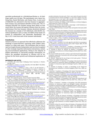 First release: 17 December 2017 www.sciencemag.org (Page numbers not final at time of first release) 7
specialist professionals in a 120,000-hand Brains vs. AI chal-
lenge match over 20 days. The participants were Jason Les,
Dong Kim, Daniel McCauley, and Jimmy Chou. A prize pool
of $200,000 was allocated to the four humans in aggregate.
Each human was guaranteed $20,000 of that pool. The re-
maining $120,000 was divided among them based on how
much better the human did against Libratus than the worst-
performing of the four humans. Libratus decisively defeated
the humans by a margin of 147 mbb/hand, with 99.98% sta-
tistical significance and a p-value of 0.0002 (if the hands are
treated as independent and identically distributed), see
Fig. 3 (57). It also beat each of the humans individually.
Conclusions
Libratus presents an approach that effectively addresses the
challenge of game-theoretic reasoning under hidden infor-
mation in a large state space. The techniques that we devel-
oped are largely domain independent and can thus be applied
to other strategic imperfect-information interactions, includ-
ing non-recreational applications. Owing to the ubiquity of
hidden information in real-world strategic interactions, we
believe the paradigm introduced in Libratus will be im-
portant for the future growth and widespread application of
AI.
REFERENCES AND NOTES
1. J. Schaeffer, One Jump Ahead: Challenging Human Supremacy in Checkers
(Springer, 1997).
2. M. Campbell, A. J. Hoane Jr., F.-H. Hsu, Deep Blue. Artif. Intell. 134, 57–83 (2002).
doi:10.1016/S0004-3702(01)00129-1
3. D. Silver, A. Huang, C. J. Maddison, A. Guez, L. Sifre, G. van den Driessche, J.
Schrittwieser, I. Antonoglou, V. Panneershelvam, M. Lanctot, S. Dieleman, D.
Grewe, J. Nham, N. Kalchbrenner, I. Sutskever, T. Lillicrap, M. Leach, K.
Kavukcuoglu, T. Graepel, D. Hassabis, Mastering the game of Go with deep neural
networks and tree search. Nature 529, 484–489 (2016).
doi:10.1038/nature16961 Medline
4. See supplementary materials for more details.
5. J. Nash, “Non-cooperative games,” thesis, Princeton University (1950).
6. J. F. Nash, L. S. Shapley, Contributions to the Theory of Games, H. W. Kuhn, A. W.
Tucker, Eds. (Princeton Univ. Press, 1950), vol. 1, pp. 105–116.
7. D. A. Waterman, Generalization learning techniques for automating the learning of
heuristics. Artif. Intell. 1, 121–170 (1970). doi:10.1016/0004-3702(70)90004-4
8. J. Shi, M. Littman, in CG ’00: Revised Papers from the Second International
Conference on Computers and Games (Springer, 2002), pp. 333–345.
9. D. Billings et al., in Proceedings of the 18th International Joint Conference on
Artificial Intelligence (IJCAI) (Morgan Kaufmann Publishers, San Francisco,
2003), pp. 661–668.
10. A. Gilpin, T. Sandholm, in Proceedings of the National Conference on Artificial
Intelligence (AAAI) (AAAI Press, 2005), pp. 1684–1685.
11. M. Bowling, N. Burch, M. Johanson, O. Tammelin, Heads-up limit hold’em poker is
solved. Science 347, 145–149 (2015). doi:10.1126/science.1259433 Medline
12. Libratus is Latin and means balanced (for approximating Nash equilibrium) and
forceful (for its powerful play style and strength).
13. An imperfect-information subgame (which we refer to simply as a subgame) is
defined differently than how a subgame is usually defined in game theory. The
usual definition requires that a subgame starts with the players knowing the exact
state of the game, that is, no information is hidden from any player. Here, an
imperfect-information subgame is determined by information that is common
knowledge to the players. For example, in poker, a subgame is defined by the
sequence of visible board cards and actions the players have taken so far. Every
possible combination of private cards—that is, every node in the game tree which
is consistent with the common knowledge—is a root of this subgame. Any node
that descends from a root node is also included in the subgame. A formal
definition is provided in the supplementary material.
14. N. Burch, M. Johanson, M. Bowling, in AAAI Conference on Artificial Intelligence
(AAAI) (AAAI Press, 2014), pp. 602–608.
15. M. Moravcik, M. Schmid, K. Ha, M. Hladik, S. Gaukrodger, in AAAI Conference on
Artificial Intelligence (AAAI) (AAAI Press, 2016).
16. E. Jackson, in AAAI Workshop on Computer Poker and Imperfect Information (AAAI
Press, 2014).
17. M. Zinkevich, M. Johanson, M. H. Bowling, C. Piccione, in Proceedings of theAnnual
Conferenceon NeuralInformation Processing Systems(NIPS)(NeuralInformation
Processing Systems Foundation, Inc., 2007), pp. 1729–1736.
18. Y. Nesterov, Excessive gap technique in nonsmooth convex minimization. SIAM J.
Optim. 16, 235–249 (2005). doi:10.1137/S1052623403422285
19. S. Hoda, A. Gilpin, J. Peña, T. Sandholm, Smoothing techniques for computing
Nash equilibria of sequential games. Math. Oper. Res. 35, 494–512 (2010).
doi:10.1287/moor.1100.0452
20. A. Gilpin, J. Peña, T. Sandholm, First-order algorithm with O(ln(1/ϵ)) convergence
for ϵ-equilibrium in two-person zero-sum games. Math. Program. 133, 279–298
(2012). doi:10.1007/s10107-010-0430-2.
21. C. Kroer, K. Waugh, F. Klnç-Karzan, T. Sandholm, in Proceedings of the ACM
Conference on Economics and Computation (EC) (ACM, New York, 2017).
22. O. Tammelin, N. Burch, M. Johanson, M. Bowling, in Proceedings of the
International Joint Conference on Artificial Intelligence (IJCAI) (AAAI Press, 2015),
pp. 645–652.
23. The version of HUNL that we refer to, which is used in the Annual Computer Poker
Competition, allows bets in increments of $1, with each player having $20,000 at
the beginning of a hand.
24. M. Johanson, “Measuring the size of large no-limit poker games,” (Technical
Report, Univ. of Alberta Libraries, 2013).
25. A. Gilpin, T. Sandholm, T. B. Sørensen, in Proceedings of the Seventh International
Joint Conference on Autonomous Agents and Multiagent Systems (International
Foundation for Autonomous Agents and Multiagent Systems, 2008), vol. 2, pp.
911–918.
26. D. Schnizlein, M. Bowling, D. Szafron, in Proceedings of the Twenty-First
International Joint Conference on Artificial Intelligence (AAAI Press, 2009), pp.
278–284.
27. S. Ganzfried, T. Sandholm, in Proceedings of the Twenty-Third International Joint
Conference on Artificial Intelligence (AAAI Press, 2013), pp. 120–128.
28. Annual Computer Poker Competition; www.computerpokercompetition.org.
29. N. Brown, T. Sandholm, in Proceedings of the Twenty-Eighth AAAI Conference on
Artificial Intelligence (AAAI) (AAAI Press, 2014), pp. 594–601.
30. N. Brown, T. Sandholm, in Proceedings of the Twenty-Fifth International Joint
Conference on Artificial Intelligence (IJCAI-16) (AAAI Press, 2016), pp. 4238–
4239.
31. N. Brown, S. Ganzfried, T. Sandholm, in Proceedings of the 2015 International
Conference on Autonomous Agents and Multiagent Systems (International
Foundation for Autonomous Agents and Multiagent Systems, 2015), pp. 7–15.
32. N. Brown, S. Ganzfried, T. Sandholm, in AAAI Conference on Artificial Intelligence
(AAAI) (AAAI Press, 2015), pp. 4270–4271.
33. M. Johanson, N. Burch, R. Valenzano, M. Bowling, in Proceedings of the 2013
International Conference on Autonomous Agents and Multiagent Systems
(International Foundation for Autonomous Agents and Multiagent Systems,
2013), pp. 271–278.
34. M. Lanctot, K. Waugh, M. Zinkevich, M. Bowling, in Proceedings of the Annual
Conferenceon NeuralInformation Processing Systems(NIPS)(NeuralInformation
Processing Systems Foundation, Inc., 2009), pp. 1078–1086.
35. R. Gibson, M. Lanctot, N. Burch, D. Szafron, M. Bowling, in Proceedings of the
Twenty-Sixth AAAI Conference on Artificial Intelligence (AAAI Press, 2012), pp.
1355–1361.
36. M. Johanson, N. Bard, M. Lanctot, R. Gibson, M. Bowling, in Proceedings of the 11th
International Conference on Autonomous Agents and Multiagent Systems
(International Foundation for Autonomous Agents and Multiagent Systems,
2012), vol. 2, pp. 837–846.
onDecember17,2017http://science.sciencemag.org/Downloadedfrom
 