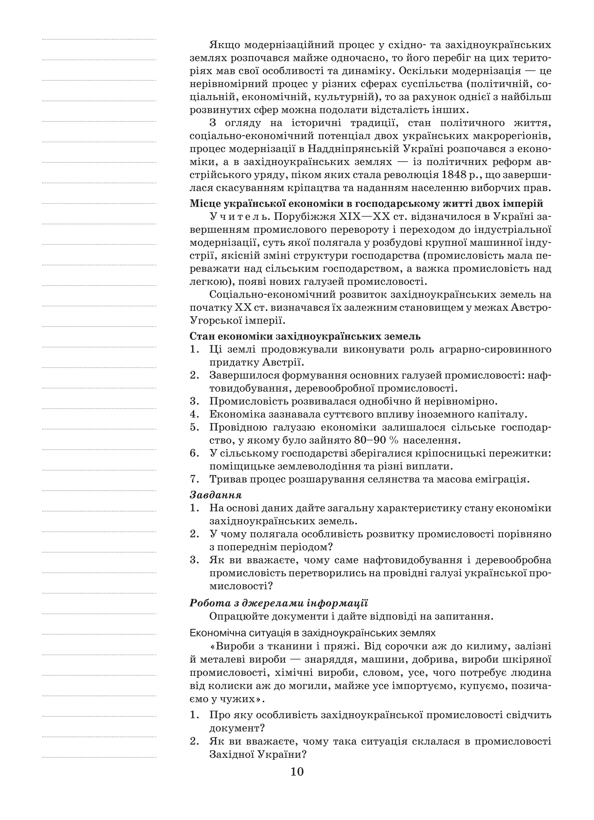 10
Якщо модернізаційний процес у східно- та західноукраїнських
землях розпочався майже одночасно, то його перебіг на цих терито-
ріях мав свої особливості та динаміку. Оскільки модернізація — це
нерівномірний процес у різних сферах суспільства (політичній, со-
ціальній, економічній, культурній), то за рахунок однієї з найбільш
розвинутих сфер можна подолати відсталість інших.
З огляду на історичні традиції, стан політичного життя,
соціально-економічний потенціал двох українських макрорегіонів,
процес модернізації в Наддніпрянській Україні розпочався з еконо-
міки, а  в західноукраїнських землях  — із  політичних реформ ав-
стрійського уряду, піком яких стала революція 1848 р., що заверши-
лася скасуванням кріпацтва та наданням населенню виборчих прав.
Місце української економіки в господарському житті двох імперій
У ч и т е л ь. Порубіжжя ХІХ—ХХ ст. відзначилося в Україні за-
вершенням промислового перевороту і переходом до індустріальної
модернізації, суть якої полягала у розбудові крупної машинної інду-
стрії, якісній зміні структури господарства (промисловість мала пе-
реважати над сільським господарством, а важка промисловість над
легкою), появі нових галузей промисловості.
Соціально-економічний розвиток західноукраїнських земель на
початку ХХ ст. визначався їх залежним становищем у межах Австро-
Угорської імперії.
Стан економіки західноукраїнських земель
1.	 Ці землі продовжували виконувати роль аграрно-сировинного
придатку Австрії.
2.	 Завершилося формування основних галузей промисловості: наф­
товидобування, деревообробної промисловості.
3.	 Промисловість розвивалася однобічно й нерівномірно.
4.	Економіка зазнавала суттєвого впливу іноземного капіталу.
5.	 Провідною галуззю економіки залишалося сільське господар-
ство, у якому було зайнято 80–90 % населення.
6.	 У сільському господарстві зберігалися кріпосницькі пережитки:
поміщицьке землеволодіння та різні виплати.
7.	 Тривав процес розшарування селянства та масова еміграція.
Завдання
1.	На основі даних дайте загальну характеристику стану економіки
західноукраїнських земель.
2.	 У чому полягала особливість розвитку промисловості порівняно
з попереднім періодом?
3.	 Як ви вважаєте, чому саме нафтовидобування і  деревообробна
промисловість перетворились на провідні галузі української про-
мисловості?
Робота з джерелами інформації
Опрацюйте документи і дайте відповіді на запитання.
Економічна ситуація в західноукраїнських землях
«Вироби з тканини і пряжі. Від сорочки аж до килиму, залізні
й металеві вироби — знаряддя, машини, добрива, вироби шкіряної
промисловості, хімічні вироби, словом, усе, чого потребує людина
від колиски аж до могили, майже усе імпортуємо, купуємо, позича-
ємо у чужих».
1.	 Про яку особливість західноукраїнської промисловості свідчить
документ?
2.	 Як ви вважаєте, чому така ситуація склалася в  промисловості
Західної України?
 
