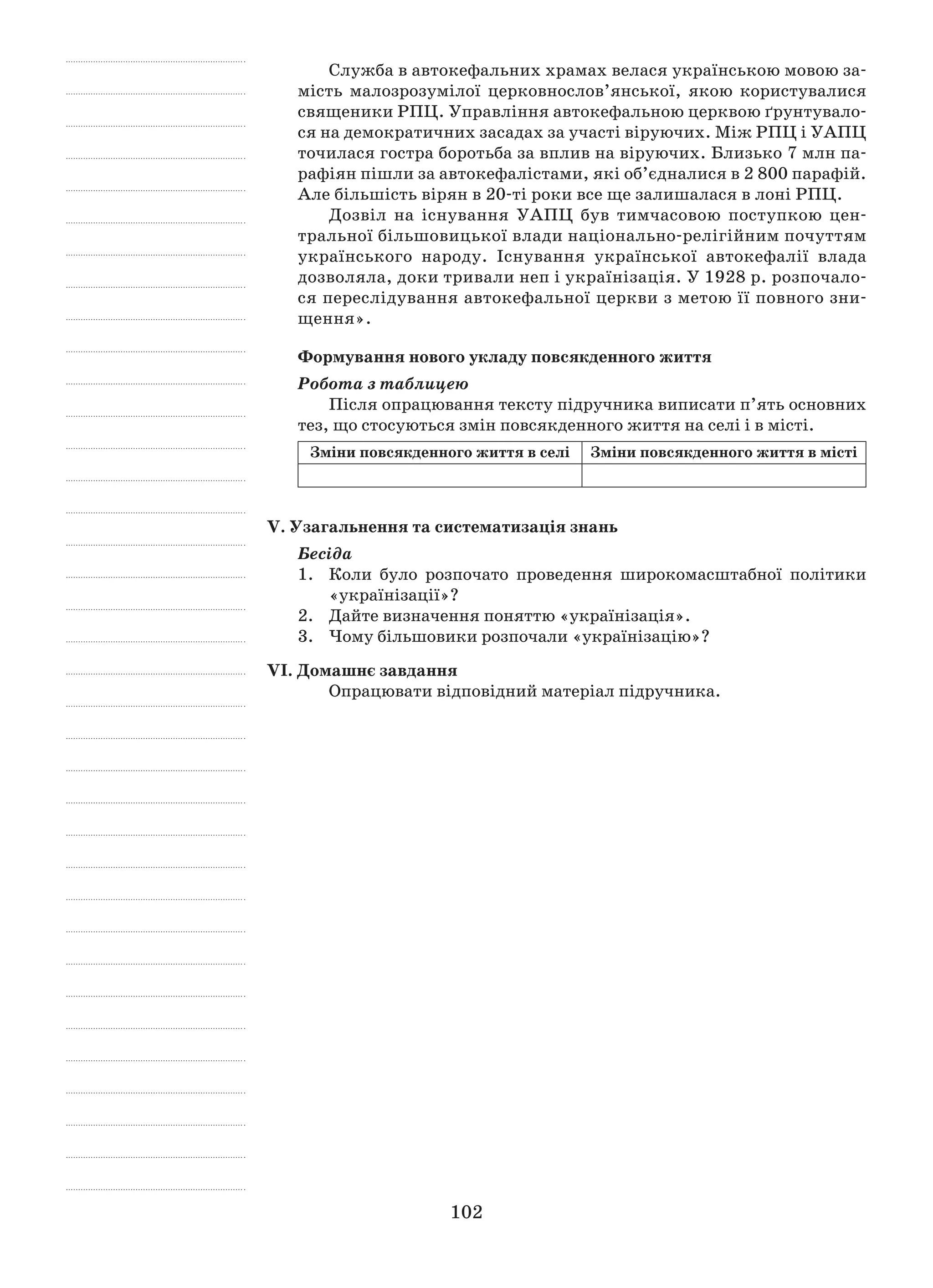 102
Служба в автокефальних храмах велася українською мовою за-
мість малозрозумілої церковнослов’янської, якою користувалися
священики РПЦ. Управління автокефальною церквою ґрунтувало-
ся на демократичних засадах за участі віруючих. Між РПЦ і УАПЦ
точилася гостра боротьба за вплив на віруючих. Близько 7 млн па-
рафіян пішли за автокефалістами, які об’єдналися в 2 800 парафій.
Але більшість вірян в 20-ті роки все ще залишалася в лоні РПЦ.
Дозвіл на існування УАПЦ був тимчасовою поступкою цен-
тральної більшовицької влади національно-релігійним почуттям
українського народу. Існування української автокефалії влада
дозволяла, доки тривали неп і українізація. У 1928 р. розпочало-
ся переслідування автокефальної церкви з метою її повного зни-
щення».
Формування нового укладу повсякденного життя
Робота з таблицею
Після опрацювання тексту підручника виписати п’ять основних
тез, що стосуються змін повсякденного життя на селі і в місті.
Зміни повсякденного життя в селі Зміни повсякденного життя в місті
V. Узагальнення та систематизація знань
Бесіда
1.	 Коли було розпочато проведення широкомасштабної політики
«українізації»?
2.	 Дайте визначення поняттю «українізація».
3.	 Чому більшовики розпочали «українізацію»?
VІ. Домашнє завдання
Опрацювати відповідний матеріал підручника.
 