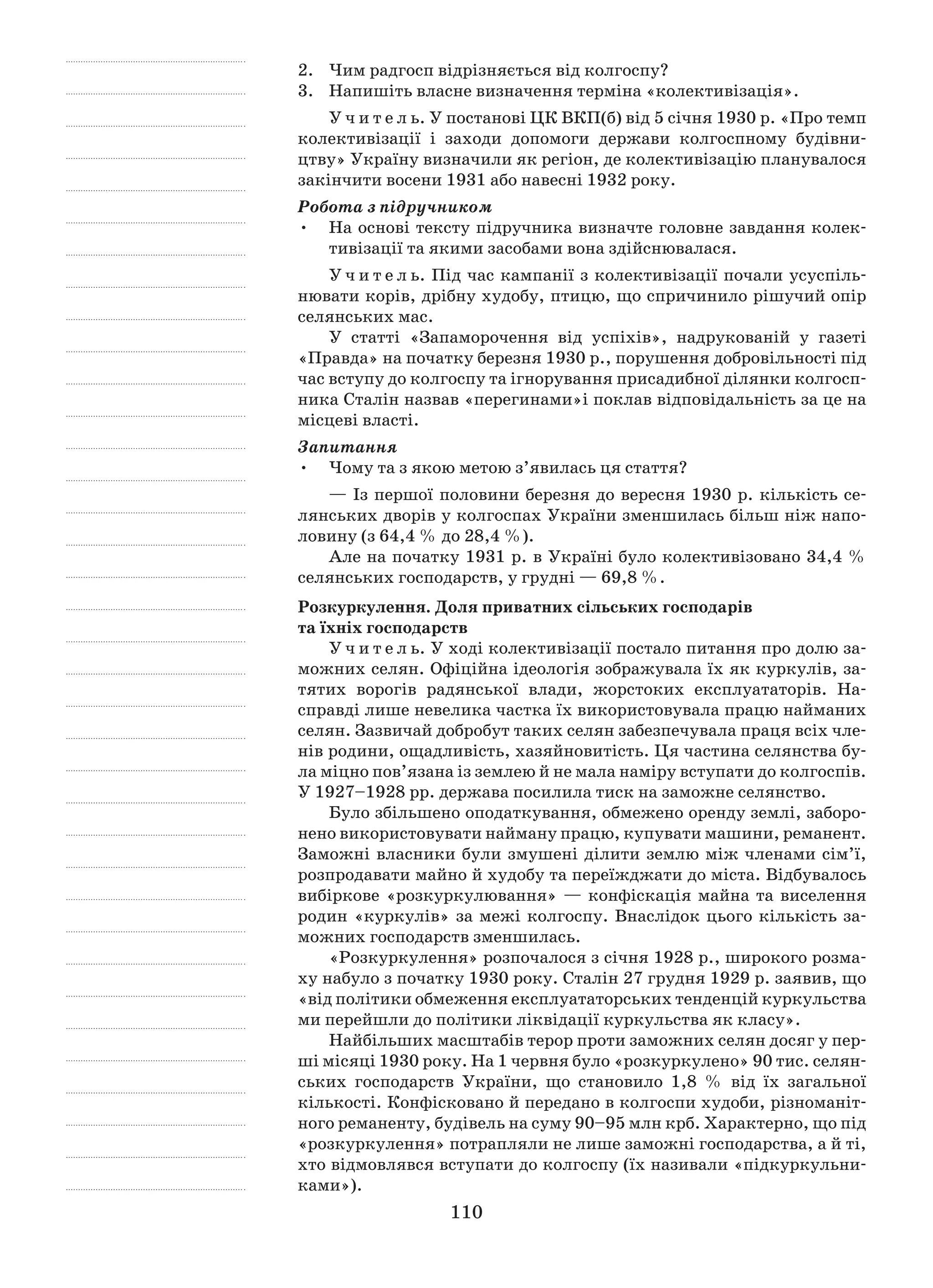 110
2.	 Чим радгосп відрізняється від колгоспу?
3.	Напишіть власне визначення терміна «колективізація».
У ч и т е л ь. У постанові ЦК ВКП(б) від 5 січня 1930 p. «Про темп
колективізації і  заходи допомоги держави колгоспному будівни-
цтву» Україну визначили як регіон, де колективізацію планувалося
закінчити восени 1931 або навесні 1932 pоку.
Робота з підручником
На основі тексту підручника визначте головне завдання колек-•	
тивізації та якими засобами вона здійснювалася.
У ч и т е л ь. Під час кампанії з колективізації почали усуспіль-
нювати корів, дрібну худобу, птицю, що спричинило рішучий опір
селянських мас.
У статті «Запаморочення від успіхів», надрукованій у  газеті
«Правда» на початку березня 1930 p., порушення добровільності під
час вступу до колгоспу та ігнорування присадибної ділянки колгосп-
ника Сталін назвав «перегинами»і поклав відповідальність за це на
місцеві власті.
Запитання
Чому та з якою метою з’явилась ця стаття?•	
— Із першої половини березня до вересня 1930 р. кількість се-
лянських дворів у колгоспах України зменшилась більш ніж напо-
ловину (з 64,4 % до 28,4 %).
Але на початку 1931 р. в Україні було колективізовано 34,4 %
селянських господарств, у грудні — 69,8 %.
Розкуркулення. Доля приватних сільських господарів
та їхніх господарств
У ч и т е л ь. У ході колективізації постало питання про долю за-
можних селян. Офіційна ідеологія зображувала їх як куркулів, за-
тятих ворогів радян­ської влади, жорстоких експлуататорів. На-
справді лише невелика частка їх використовувала працю найманих
селян. Зазвичай добробут таких селян забезпечувала праця всіх чле-
нів родини, ощадливість, хазяй­новитість. Ця частина селянства бу-
ла міцно пов’язана із землею й не мала наміру вступати до колгоспів.
У 1927–1928 рр. держава посилила тиск на заможне селянство.
Було збільшено оподаткування, обмежено оренду землі, заборо-
нено використовувати найману працю, купувати машини, реманент.
За­можні власники були змушені ділити землю між членами сім’ї,
роз­продавати майно й худобу та переїжджати до міста. Відбувалось
вибіркове «розкуркулювання» — конфіскація майна та виселення
родин «куркулів» за межі колгос­пу. Внаслідок цього кількість за-
можних господарств зменшилась.
«Розкуркулення» розпочалося з січня 1928 р., широкого розма-
ху набуло з початку 1930 року. Сталін 27 грудня 1929 р. заявив, що
«від політики обмеження експлуататорських тенденцій куркульства
ми перейшли до політики ліквідації куркульства як класу».
Найбільших масштабів терор проти заможних селян досяг у пер-
ші місяці 1930 року. На 1 червня було «розкуркулено» 90 тис. селян­
ських господарств України, що становило 1,8  % від їх загальної
кількості. Конфісковано й передано в колгоспи худоби, різноманіт-
ного реманенту, будівель на суму 90–95 млн крб. Характерно, що під
«розкуркулення» потрапляли не лише заможні господарства, а й ті,
хто відмовлявся вступати до колгоспу (їх називали «підкуркульни-
ками»).
 