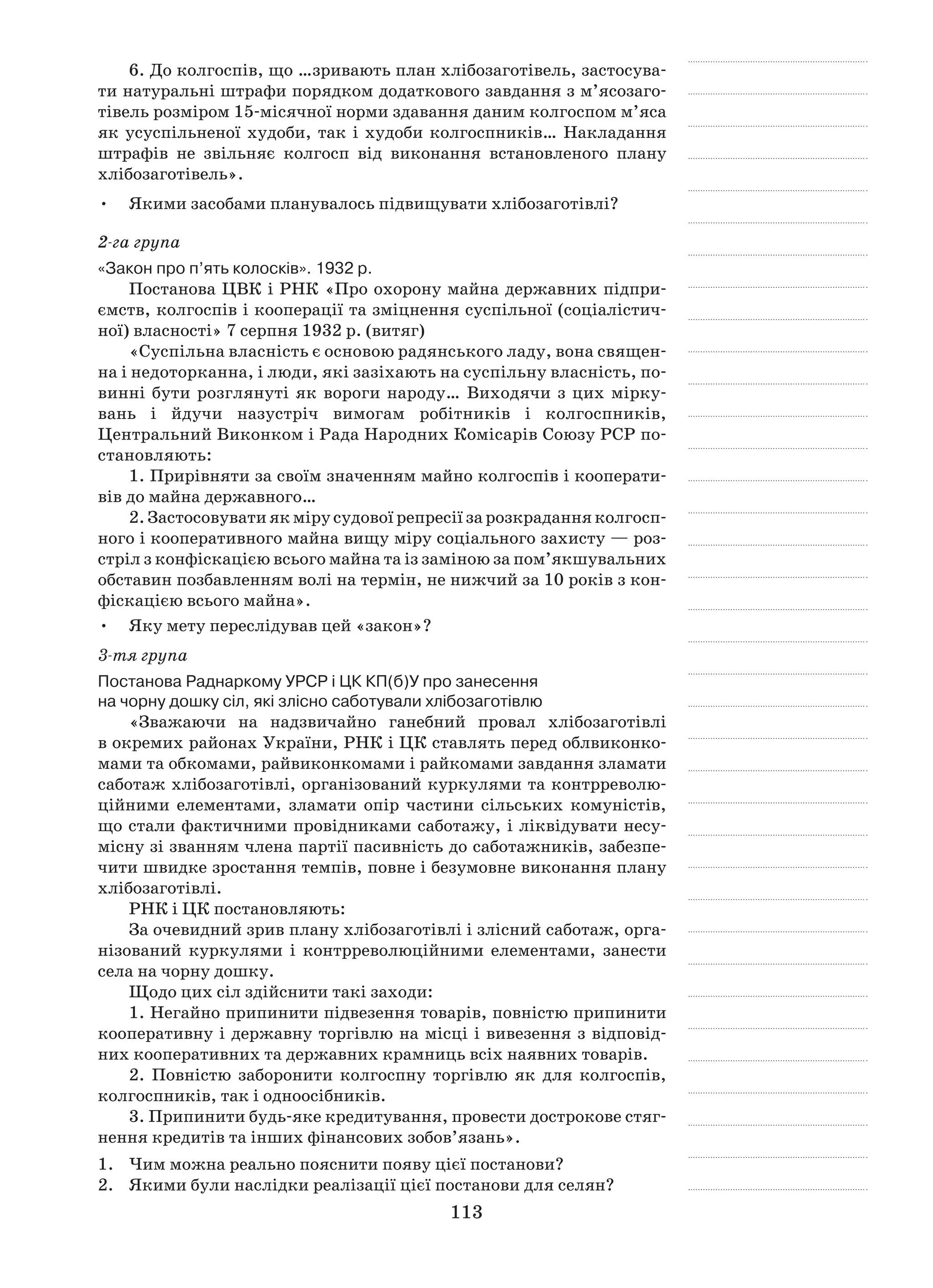113
6. До колгоспів, що …зривають план хлібозаготівель, застосува-
ти натуральні штрафи порядком додаткового завдання з м’ясо­заго­
тівель розміром 15-місячної норми здавання даним колгоспом м’яса
як усуспільненої худоби, так і худоби колгоспників… Накладання
штрафів не звільняє колгосп від виконання встановленого плану
хлібозаготівель».
Якими засобами планувалось підвищувати хлібозаготівлі?•	
2-га група
«Закон про п’ять колосків». 1932 р.
Постанова ЦВК і РНК «Про охорону майна державних підпри-
ємств, колгоспів і кооперації та зміцнення суспільної (соціалістич-
ної) власності» 7 серпня 1932 р. (витяг)
«Суспільна власність є основою радянського ладу, вона священ-
на і недоторканна, і люди, які зазіхають на суспільну власність, по-
винні бути розглянуті як вороги народу… Виходячи з цих мірку-
вань і  йдучи назустріч вимогам робітників і  колгоспників,
Центральний Виконком і Рада Народних Комісарів Союзу РСР по-
становляють:
1. Прирівняти за своїм значенням майно колгоспів і кооперати-
вів до майна державного…
2. Застосовувати як міру судової репресії за розкрадання колгосп-
ного і кооперативного майна вищу міру соціального захисту — роз-
стріл з конфіскацією всього майна та із заміною за пом’якшувальних
обставин позбавленням волі на термін, не нижчий за 10 років з кон-
фіскацією всього майна».
Яку мету переслідував цей «закон»?•	
3-тя група
Постанова Раднаркому УРСР і ЦК КП(б)У про занесення
на чорну дошку сіл, які злісно саботували хлібозаготівлю
«Зважаючи на надзвичайно ганебний провал хлібозаготівлі
в окремих районах України, РНК і ЦК ставлять перед облвиконко-
мами та обкомами, райвиконкомами і райкомами завдання зламати
саботаж хлібозаготівлі, організований куркулями та контрреволю-
ційними елементами, зламати опір частини сільських комуністів,
що стали фактичними провідниками саботажу, і ліквідувати несу-
місну зі званням члена партії пасивність до саботажників, забезпе-
чити швидке зростання темпів, повне і безумовне виконання плану
хлібозаготівлі.
РНК і ЦК постановляють:
За очевидний зрив плану хлібозаготівлі і злісний саботаж, орга-
нізований куркулями і  контрреволюційними елементами, занести
села на чорну дошку.
Щодо цих сіл здійснити такі заходи:
1. Негайно припинити підвезення товарів, повністю припинити
кооперативну і державну торгівлю на місці і вивезення з відповід-
них кооперативних та державних крамниць всіх наявних товарів.
2. Повністю заборонити колгоспну торгівлю як для колгоспів,
колгоспників, так і одноосібників.
3. Припинити будь-яке кредитування, провести дострокове стяг-
нення кредитів та інших фінансових зобов’язань».
1.	 Чим можна реально пояснити появу цієї постанови?
2.	 Якими були наслідки реалізації цієї постанови для селян?
 