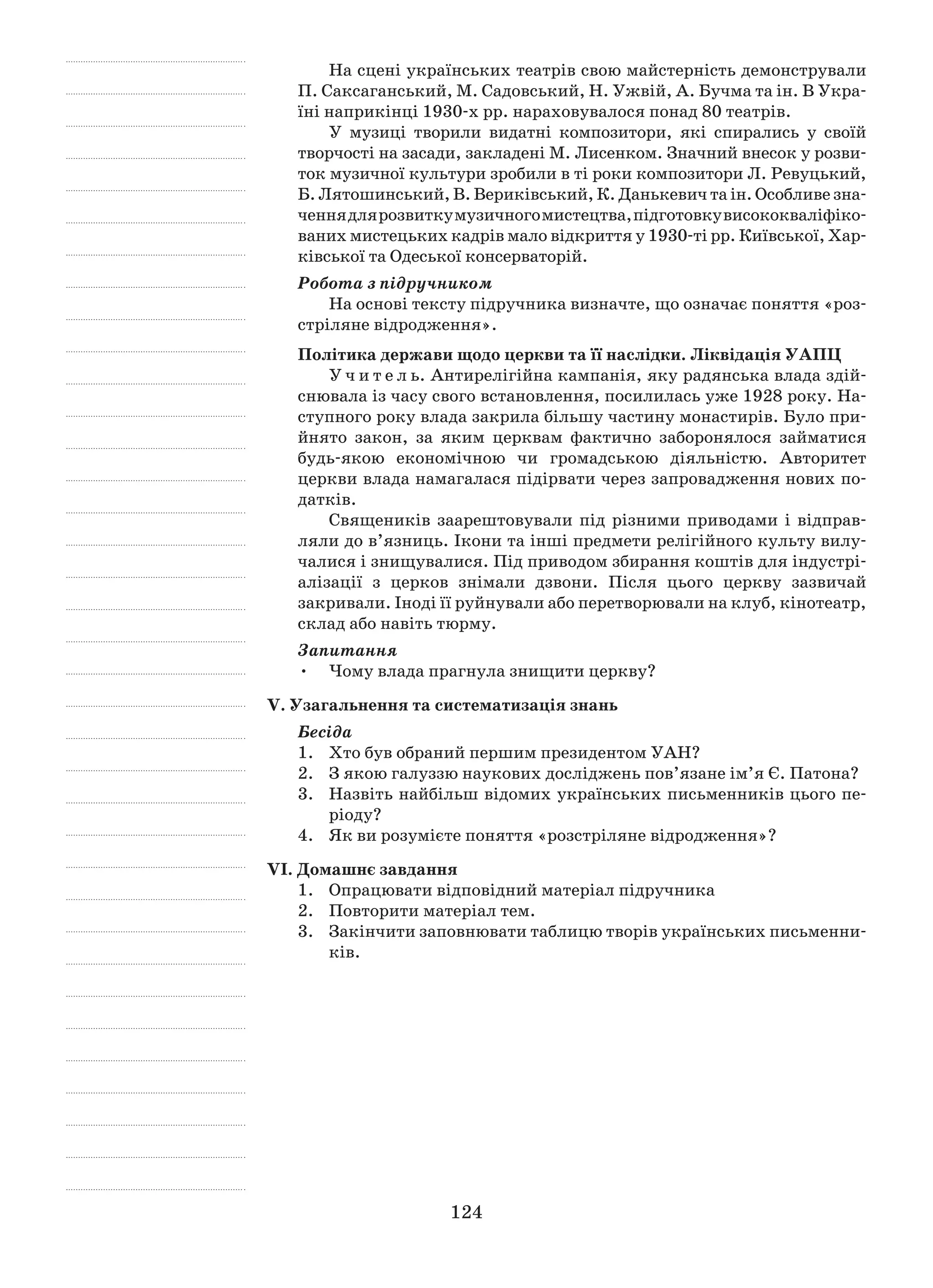 124
На сцені українських театрів свою майстерність демонстрували
П. Саксаганський, М. Садовський, Н. Ужвій, А. Бучма та ін. В Укра-
їні наприкінці 1930-х рр. нараховувалося понад 80 театрів.
У музиці творили видатні композитори, які спирались у  своїй
твор­чості на засади, закладені М. Лисенком. Значний внесок у розви-
ток музичної культури зробили в ті роки композитори Л. Ревуцький,
Б. Лятошинський, В. Вериківський, К. Данькевич та ін. Особ­ливе зна­
ченнядлярозвиткумузичногомистецтва,підготовкувисококваліфіко­
ваних мистецьких кадрів мало відкриття у 1930‑ті рр. Київської, Хар­
ківської та Одеської консерваторій.
Робота з підручником
На основі тексту підручника визначте, що означає поняття «роз-
стріляне відродження».
Політика держави щодо церкви та її наслідки. Ліквідація УАПЦ
У ч и т е л ь. Антирелігійна кампанія, яку радянська влада здій-
снювала із часу свого встановлення, посилилась уже 1928 року. На-
ступного року влада закрила більшу частину монастирів. Було при-
йнято закон, за яким церквам фактично заборонялося займатися
будь-якою економічною чи громадською діяльністю. Авторитет
церкви влада намага­лася підірвати через запровадження нових по-
датків.
Священиків заарештовували під різними приводами і  відправ-
ляли до в’язниць. Ікони та інші предмети релігійного культу вилу-
чалися і знищувалися. Під приводом збирання коштів для індустрі-
алізації з  церков знімали дзвони. Після цього церкву зазвичай
закривали. Іноді її руйнували або перетворювали на клуб, кінотеатр,
склад або навіть тюрму.
Запитання
Чому влада прагнула знищити церкву?•	
V. Узагальнення та систематизація знань
Бесіда
1.	 Хто був обраний першим президентом УАН?
2.	 З якою галуззю наукових досліджень пов’язане ім’я Є. Патона?
3.	Назвіть найбільш відомих українських письменників цього пе-
ріоду?
4.	 Як ви розумієте поняття «розстріляне відродження»?
VІ. Домашнє завдання
1.	 Опрацювати відповідний матеріал підручника
2.	 Повторити матеріал тем.
3.	 Закінчити заповнювати таблицю творів українських письменни-
ків.
 