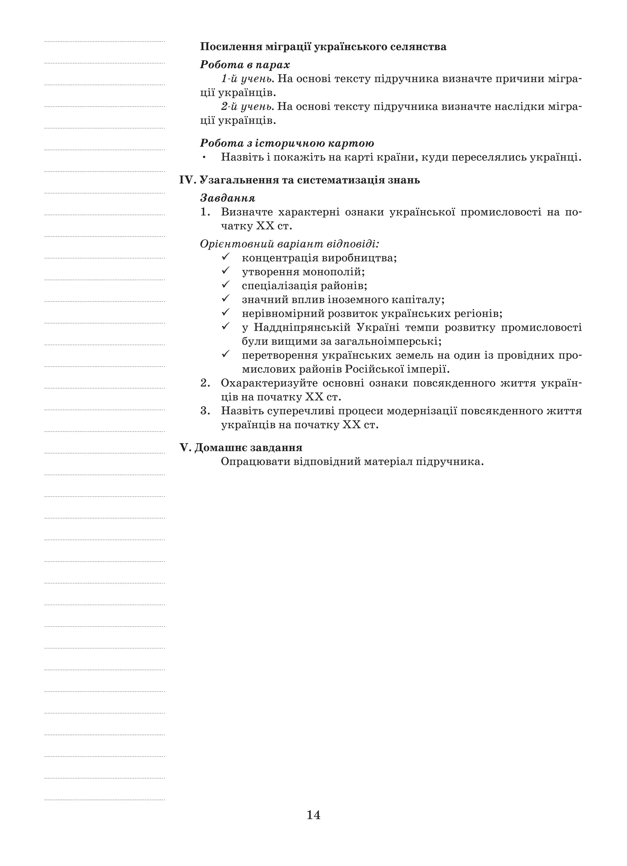 14
Посилення міграції українського селянства
Робота в парах
1-й учень. На основі тексту підручника визначте причини мігра-
ції українців.
2-й учень. На основі тексту підручника визначте наслідки мігра-
ції українців.
Робота з історичною картою
Назвіть і покажіть на карті країни, куди переселялись українці.•	
ІV. Узагальнення та систематизація знань
Завдання
1.	 Визначте характерні ознаки української промисловості на по-
чатку ХХ ст.
Орієнтовний варіант відповіді:
концентрація виробництва;99
утворення монополій;99
спеціалізація районів;99
значний вплив іноземного капіталу;99
нерівномірний розвиток українських регіонів;99
у Наддніпрянській Україні темпи розвитку промисловості99
були вищими за загальноімперські;
перетворення українських земель на один із провідних про-99
мислових районів Російської імперії.
2.	 Охарактеризуйте основні ознаки повсякденного життя україн-
ців на початку ХХ ст.
3.	Назвіть суперечливі процеси модернізації повсякденного життя
українців на початку ХХ ст.
V. Домашнє завдання
Опрацювати відповідний матеріал підручника.
 