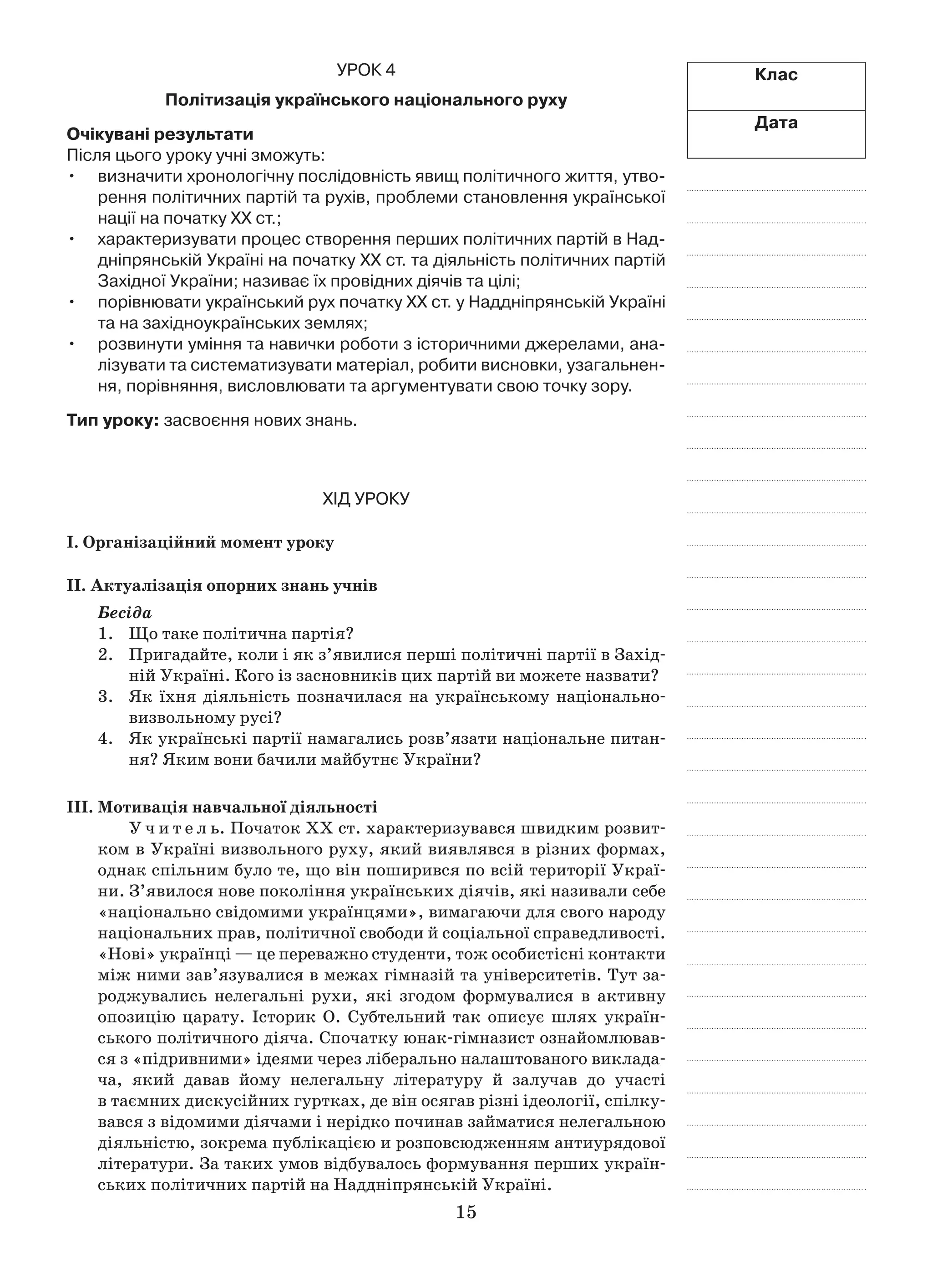 15
Клас
Дата
Урок 4
Політизація українського національного руху
Очікувані результати
Після цього уроку учні зможуть:
визначити хронологічну послідовність явищ політичного життя, утво-•	
рення політичних партій та рухів, проблеми становлення української
нації на початку ХХ ст.;
характеризувати процес створення перших політичних партій в Над-•	
дніпрянській Україні на початку ХХ ст. та діяльність політичних партій
Західної України; називає їх провідних діячів та цілі;
порівнювати український рух початку ХХ ст. у Наддніпрянській Україні•	
та на західноукраїнських землях;
розвинути уміння та навички роботи з історичними джерелами, ана-•	
лізувати та систематизувати матеріал, робити висновки, узагальнен-
ня, порівняння, висловлювати та аргументувати свою точку зору.
Тип уроку: засвоєння нових знань.
Хід уроку
І. Організаційний момент уроку
ІІ. Актуалізація опорних знань учнів
Бесіда
1.	 Що таке політична партія?
2.	 Пригадайте, коли і як з’явилися перші політичні партії в Захід-
ній Україні. Кого із засновників цих партій ви можете назвати?
3.	 Як їхня діяльність позначилася на українському національно-
визвольному русі?
4.	 Як українські партії намагались розв’язати національне питан-
ня? Яким вони бачили майбутнє України?
ІІІ. Мотивація навчальної діяльності
У ч и т е л ь. Початок XX ст. характеризувався швидким розвит­
ком в Україні визвольного руху, який виявлявся в різних формах,
однак спільним було те, що він поширився по всій території Украї-
ни. З’явилося нове покоління українських діячів, які називали себе
«національно свідомими українцями», вимагаючи для свого народу
національних прав, політичної свободи й соціальної справедливості.
«Нові» українці — це переважно студенти, тож особистісні контакти
між ними зав’язувалися в межах гімназій та університетів. Тут за-
роджувались нелегальні рухи, які згодом формувалися в  активну
опозицію царату. Історик О.  Субтельний так описує шлях україн-
ського політичного діяча. Спочатку юнак-гімназист ознайомлював-
ся з «підривними» ідеями через ліберально налаштованого виклада-
ча, який давав йому нелегальну літературу й  залучав до участі
в таємних дискусійних гуртках, де він осягав різні ідеології, спілку-
вався з відомими діячами і нерідко починав займатися нелегальною
діяльністю, зокрема публікацією и розповсюдженням антиурядової
літератури. За таких умов відбувалось формування перших україн-
ських політичних партій на Наддніпрянській Україні.
 