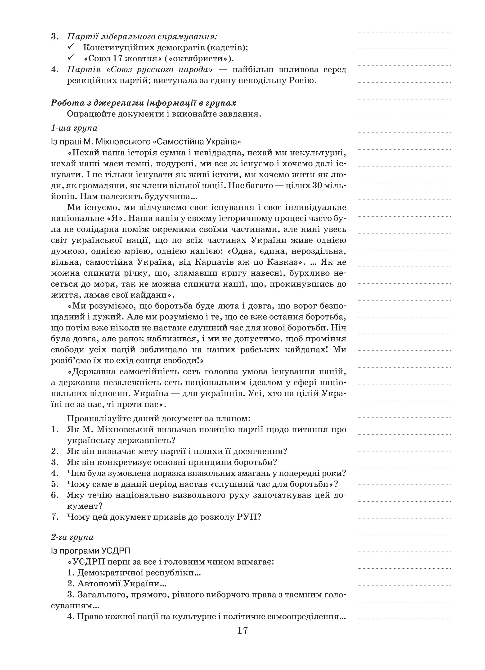 17
3.	 Партії ліберального спрямування:
Конституційних демократів (кадетів);99
«Союз 17 жовтня» («октябристи»).99
4.	 Партія «Союз русского народа»  — найбільш впливова серед
реакцій­них партій; виступала за єдину неподільну Росію.
Робота з джерелами інформації в групах
Опрацюйте документи і виконайте завдання.
1-ша група
Із праці М. Міхновського «Самостійна Україна»
«Нехай наша історія сумна і невідрадна, нехай ми некультурні,
нехай наші маси темні, подурені, ми все ж існуємо і хочемо далі іс-
нувати. І не тільки існувати як живі істоти, ми хочемо жити як лю-
ди, як громадяни, як члени вільної нації. Нас багато — цілих 30 міль-
йонів. Нам належить будуччина…
Ми існуємо, ми відчуваємо своє існування і своє індивідуальне
національне «Я». Наша нація у своєму історичному процесі часто бу-
ла не солідарна поміж окремими своїми частинами, але нині увесь
світ української нації, що по всіх частинах України живе однією
думкою, однією мрією, однією нацією: «Одна, єдина, нероздільна,
вільна, самостійна Україна, від Карпатів аж по Кавказ». … Як не
можна спинити річку, що, зламавши кригу навесні, бурхливо не-
сеться до моря, так не можна спинити нації, що, прокинувшись до
життя, ламає свої кайдани».
«Ми розуміємо, що боротьба буде люта і довга, що ворог безпо-
щадний і дужий. Але ми розуміємо і те, що се вже остання боротьба,
що потім вже ніколи не настане слушний час для нової боротьби. Ніч
була довга, але ранок наблизився, і ми не допустимо, щоб проміння
свободи усіх націй заблищало на наших рабських кайданах! Ми
розіб’ємо їх по схід сонця свободи!»
«Державна самостійність єсть головна умова існування націй,
а державна незалежність єсть національним ідеалом у сфері націо-
нальних відносин. Україна — для українців. Усі, хто на цілій Укра-
їні не за нас, ті проти нас».
Проаналізуйте даний документ за планом:
1.	 Як М. Міхновський визначав позицію партії щодо питання про
українську державність?
2.	 Як він визначає мету партії і шляхи її досягнення?
3.	 Як він конкретизує основні принципи боротьби?
4.	 Чим була зумовлена поразка визвольних змагань у попередні роки?
5.	 Чому саме в даний період настав «слушний час для боротьби»?
6.	 Яку течію національно-визвольного руху започаткував цей до-
кумент?
7.	 Чому цей документ призвів до розколу РУП?
2-га група
Із програми УСДРП
«УСДРП перш за все і головним чином вимагає:
1. Демократичної республіки…
2. Автономії України…
3. Загального, прямого, рівного виборчого права з таємним голо-
суванням…
4. Право кожної нації на культурне і політичне самоопреділення…
 