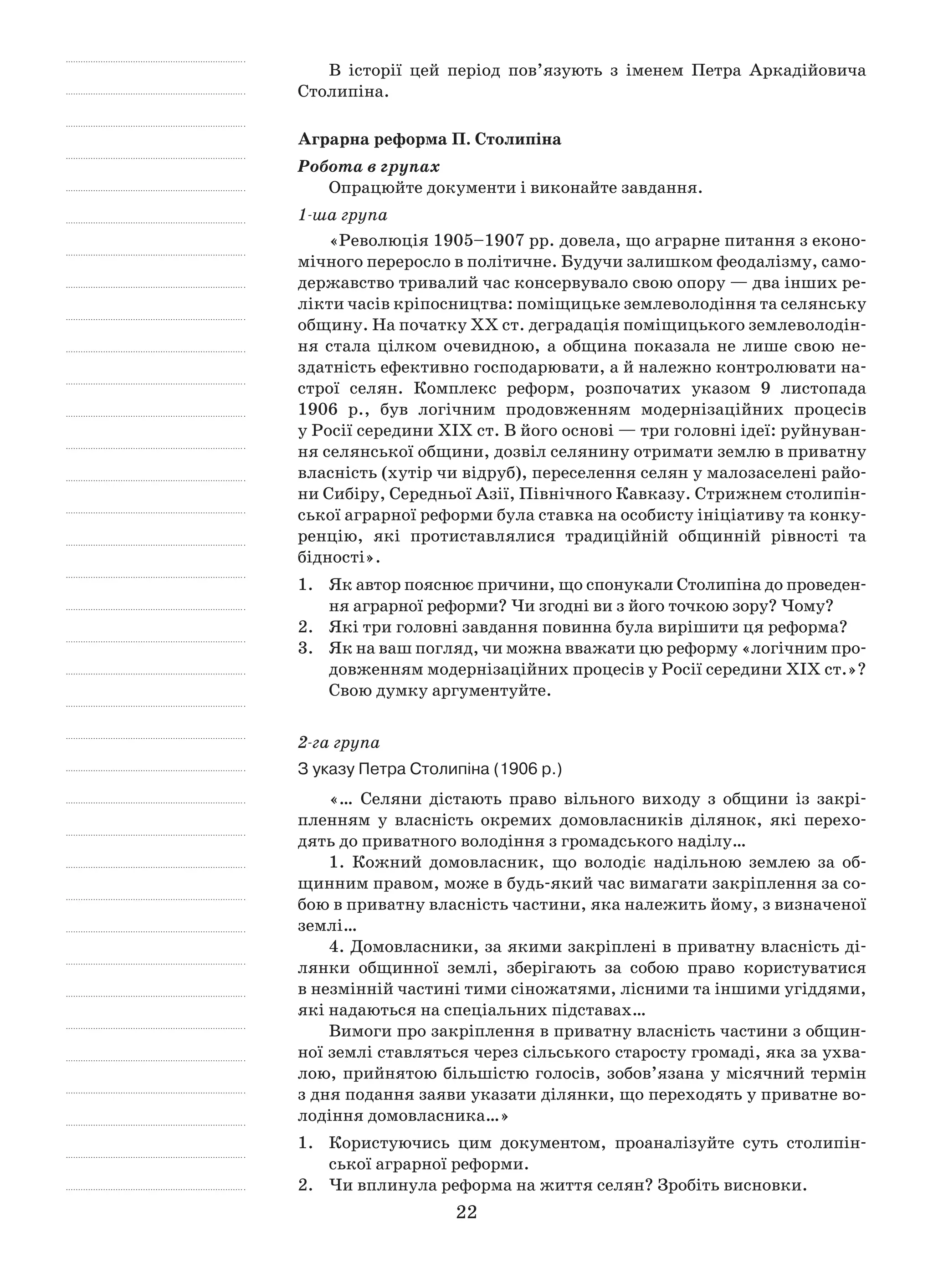 22
В історії цей період пов’язують з  іменем Петра Аркадійовича
Столипіна.
Аграрна реформа П. Столипіна
Робота в групах
Опрацюйте документи і виконайте завдання.
1-ша група
«Революція 1905–1907 рр. довела, що аграрне питання з еконо-
мічного переросло в політичне. Будучи залишком феодалізму, само-
державство тривалий час консервувало свою опору — два інших ре-
лікти часів кріпосництва: поміщицьке землеволодіння та селянську
общину. На початку ХХ ст. деградація поміщицького землеволодін-
ня стала цілком очевидною, а  община показала не лише свою не-
здатність ефективно господарювати, а й належно контролювати на-
строї селян. Комплекс реформ, розпочатих указом 9  листопада
1906  р., був логічним продовженням модернізаційних процесів
у Росії середини ХІХ ст. В його основі — три головні ідеї: руйнуван-
ня селянської общини, дозвіл селянину отримати землю в приватну
власність (хутір чи відруб), переселення селян у малозаселені райо-
ни Сибіру, Середньої Азії, Північного Кавказу. Стрижнем столипін-
ської аграрної реформи була ставка на особисту ініціативу та конку-
ренцію, які протиставлялися традиційній общинній рівності та
бідності».
1.	 Як автор пояснює причини, що спонукали Столипіна до проведен-
ня аграрної реформи? Чи згодні ви з його точкою зору? Чому?
2.	 Які три головні завдання повинна була вирішити ця реформа?
3.	 Як на ваш погляд, чи можна вважати цю реформу «логічним про-
довженням модернізаційних процесів у Росії середини ХІХ ст.»?
Свою думку аргументуйте.
2-га група
З указу Петра Столипіна (1906 р.)
«… Селяни дістають право вільного виходу з  общини із закрі-
пленням у  власність окремих домовласників ділянок, які перехо-
дять до приватного володіння з громадського наділу…
1. Кожний домовласник, що володіє надільною землею за об-
щинним правом, може в будь-який час вимагати закріплення за со-
бою в приватну власність частини, яка належить йому, з визначеної
землі…
4. Домовласники, за якими закріплені в приватну власність ді-
лянки общинної землі, зберігають за собою право користуватися
в незмінній частині тими сіножатями, лісними та іншими угіддями,
які надаються на спеціальних підставах…
Вимоги про закріплення в приватну власність частини з общин-
ної землі ставляться через сільського старосту громаді, яка за ухва-
лою, прийнятою більшістю голосів, зобов’язана у місячний термін
з дня подання заяви указати ділянки, що переходять у приватне во-
лодіння домовласника…»
1.	 Користуючись цим документом, проаналізуйте суть столипін-
ської аграрної реформи.
2.	 Чи вплинула реформа на життя селян? Зробіть висновки.
 