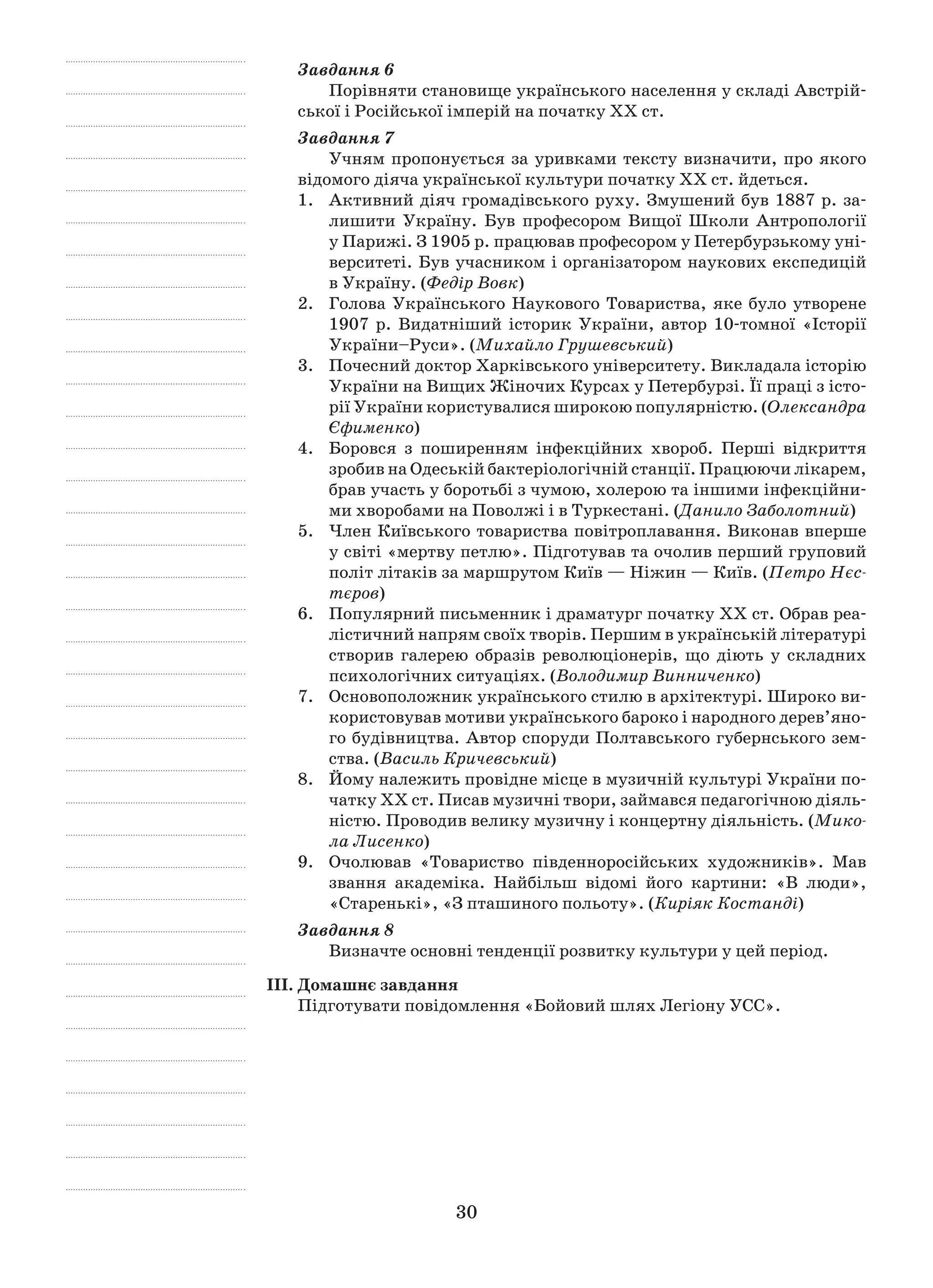 30
Завдання 6
Порівняти становище українського населення у складі Австрій-
ської і Російської імперій на початку ХХ ст.
Завдання 7
Учням пропонується за уривками тексту визначити, про якого
відомого діяча української культури початку ХХ ст. йдеться.
1.	 Активний діяч громадівського руху. Змушений був 1887 р. за-
лишити Україну. Був професором Вищої Школи Антропології
у Парижі. З 1905 р. працював професором у Петербурзькому уні-
верситеті. Був учасником і організатором наукових експедицій
в Україну. (Федір Вовк)
2.	Голова Українського Наукового Товариства, яке було утворене
1907  р. Видатніший історик України, автор 10-томної «Історії
України–Руси». (Михайло Грушевський)
3.	 Почесний доктор Харківського університету. Викладала історію
України на Вищих Жіночих Курсах у Петербурзі. Її праці з істо-
рії України користувалися широкою популярністю. (Олександра
Єфименко)
4.	 Боровся з  поширенням інфекційних хвороб. Перші відкриття
зробив на Одеській бактеріологічній станції. Працюючи лікарем,
брав участь у боротьбі з чумою, холерою та іншими інфекційни-
ми хворобами на Поволжі і в Туркестані. (Данило Заболотний)
5.	 Член Київського товариства повітроплавання. Виконав вперше
у світі «мертву петлю». Підготував та очолив перший груповий
політ літаків за маршрутом Київ — Ніжин — Київ. (Петро Нєс-
тєров)
6.	 Популярний письменник і драматург початку ХХ ст. Обрав реа-
лістичний напрям своїх творів. Першим в українській літературі
створив галерею образів революціонерів, що діють у  складних
психологічних ситуаціях. (Володимир Винниченко)
7.	 Основоположник українського стилю в архітектурі. Широко ви-
користовував мотиви українського бароко і народного дерев’яно­
го будівництва. Автор споруди Полтавського губернського зем-
ства. (Василь Кричевський)
8.	 Йому належить провідне місце в музичній культурі України по-
чатку ХХ ст. Писав музичні твори, займався педагогічною діяль-
ністю. Проводив велику музичну і концертну діяльність. (Мико-
ла Лисенко)
9.	 Очолював «Товариство південноросійських художників». Мав
звання академіка. Найбільш відомі його картини: «В люди»,
«Старенькі», «З пташиного польоту». (Киріяк Костанді)
Завдання 8
Визначте основні тенденції розвитку культури у цей період.
ІІІ. Домашнє завдання
Підготувати повідомлення «Бойовий шлях Легіону УСС».
 