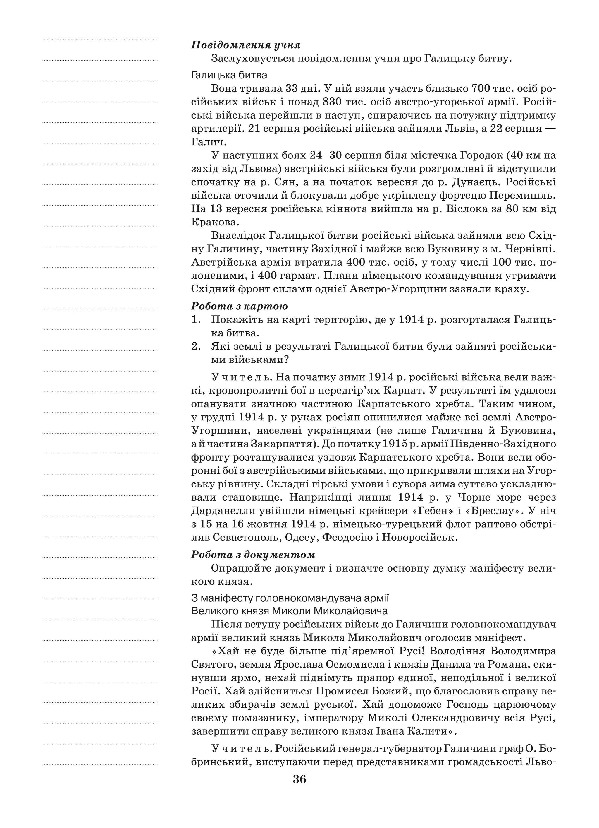 36
Повідомлення учня
Заслуховується повідомлення учня про Галицьку битву.
Галицька битва
Вона тривала 33 дні. У ній взяли участь близько 700 тис. осіб ро-
сійських військ і понад 830 тис. осіб австро-угорської армії. Росій-
ські війська перейшли в наступ, спираючись на потужну підтримку
артилерії. 21 серпня російські війська зайняли Львів, а 22 серпня —
Галич.
У наступних боях 24–30 серпня біля містечка Городок (40 км на
захід від Львова) австрійські війська були розгромлені й відступили
спочатку на р. Сян, а на початок вересня до р. Дунаєць. Російські
війська оточили й блокували добре укріплену фортецю Перемишль.
На 13 вересня російська кіннота вийшла на р. Віслока за 80 км від
Кракова.
Внаслідок Галицької битви російські війська зайняли всю Схід-
ну Галичину, частину Західної і майже всю Буковину з м. Чернівці.
Австрійська армія втратила 400 тис. осіб, у тому числі 100 тис. по-
лоненими, і 400 гармат. Плани німецького командування утримати
Східний фронт силами однієї Австро-Угорщини зазнали краху.
Робота з картою
1.	 Покажіть на карті територію, де у 1914 р. розгорталася Галиць-
ка битва.
2.	 Які землі в результаті Галицької битви були зайняті російськи-
ми військами?
У ч и т е л ь. На початку зими 1914 р. російські війська вели важ-
кі, кровопролитні бої в передгір’ях Карпат. У результаті їм удалося
опанувати значною частиною Карпатського хребта. Таким чином,
у грудні 1914 р. у руках росіян опинилися майже всі землі Австро-
Угорщини, населені українцями (не лише Галичина й  Буковина,
а й частинаЗакарпаття).Допочатку1915 р.арміїПівденно-Західного
фронту розташувалися уздовж Карпатського хребта. Вони вели обо-
ронні бої з австрійськими військами, що прикривали шляхи на Угор-
ську рівнину. Складні гірські умови і сувора зима суттєво ускладню-
вали становище. Наприкінці липня 1914  р. у  Чорне море через
Дарданелли увійшли німецькі крейсери «Гебен» і «Бреслау». У ніч
з 15 на 16 жовтня 1914 р. німецько-турецький флот раптово обстрі-
ляв Севастополь, Одесу, Феодосію і Новоросійськ.
Робота з документом
Опрацюйте документ і визначте основну думку маніфесту вели-
кого князя.
З маніфесту головнокомандувача армії
Великого князя Миколи Миколайовича
Після вступу російських військ до Галичини головнокомандувач
армії великий князь Микола Миколайович оголосив маніфест.
«Хай не буде більше під’яремної Русі! Володіння Володимира
Святого, земля Ярослава Осмомисла і князів Данила та Романа, ски-
нувши ярмо, нехай піднімуть прапор єдиної, неподільної і великої
Росії. Хай здійсниться Промисел Божий, що благословив справу ве-
ликих збирачів землі руської. Хай допоможе Господь царюючому
своєму помазанику, імператору Миколі Олександровичу всія Русі,
завершити справу великого князя Івана Калити».
У ч и т е л ь. Російський генерал-губернатор Галичини граф О. Бо-
бринський, виступаючи перед представниками громадськості Льво-
 