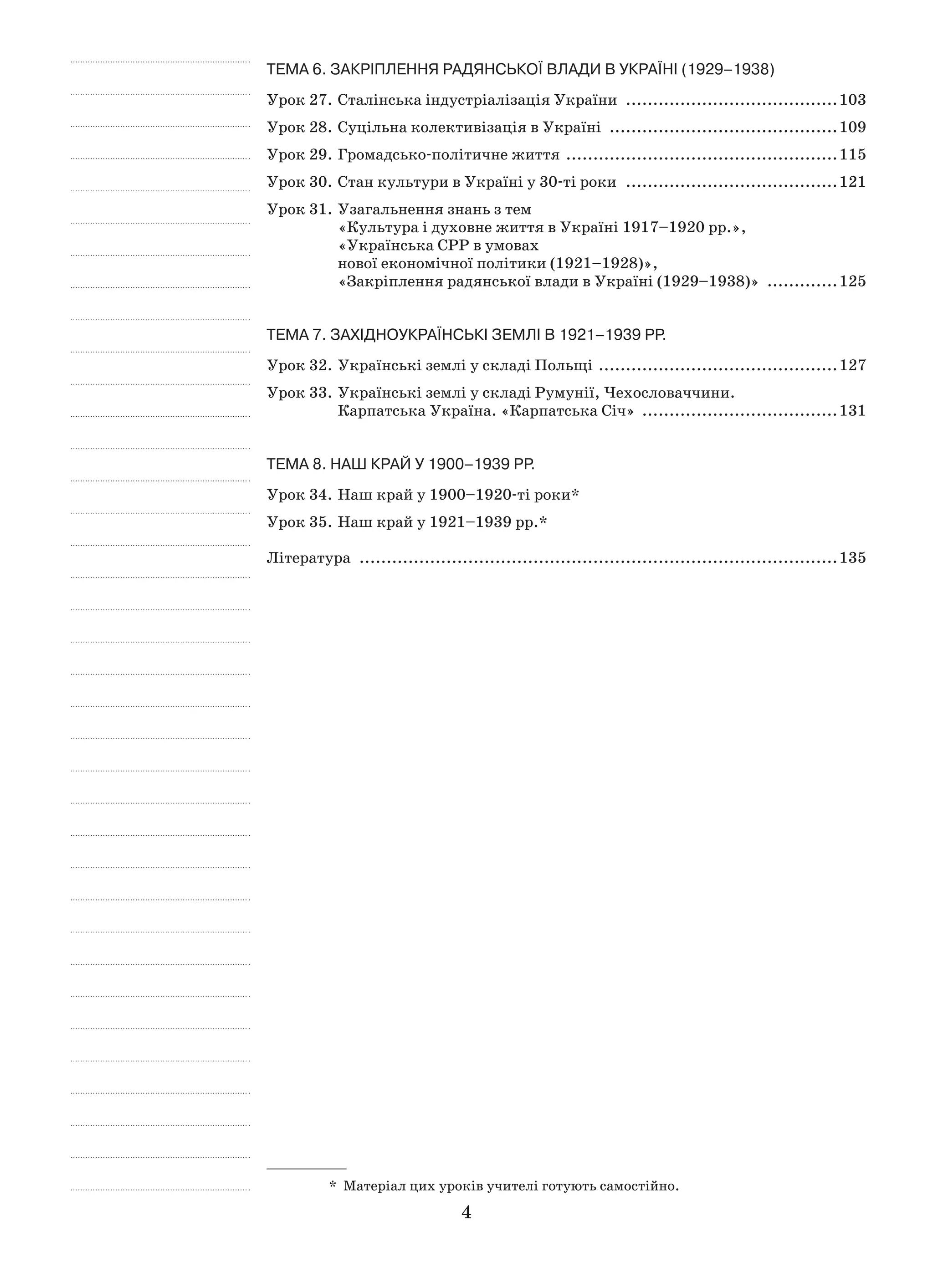 4
Тема 6. ЗАКРІПЛЕННЯ РАДЯНСЬКОЇ ВЛАДИ В УКРАЇНІ (1929–1938)
Урок 27.	Сталінська індустріалізація України ........................................103
Урок 28.	Суцільна колективізація в Україні ...........................................109
Урок 29.	Громадсько-політичне життя ...................................................115
Урок 30.	Стан культури в Україні у 30-ті роки ........................................121
Урок 31.	Узагальнення знань з тем
«Культура і духовне життя в Україні 1917–1920 рр.»,
«Українська СРР в умовах
нової економічної політики (1921–1928)»,
«Закріплення радянської влади в Україні (1929–1938)» ..............125
Тема 7. ЗАХІДНОУКРАЇНСЬКІ ЗЕМЛІ В 1921–1939 рр.
Урок 32.	Українські землі у складі Польщі .............................................127
Урок 33.	Українські землі у складі Румунії, Чехословаччини.
Карпатська Україна. «Карпатська Січ» .....................................131
Тема 8. НАШ КРАЙ у 1900–1939 рр.
Урок 34.	Наш край у 1900–1920-ті роки*
Урок 35.	Наш край у 1921–1939 рр.*
Література .........................................................................................135
*  Матеріал цих уроків учителі готують самостійно.
 