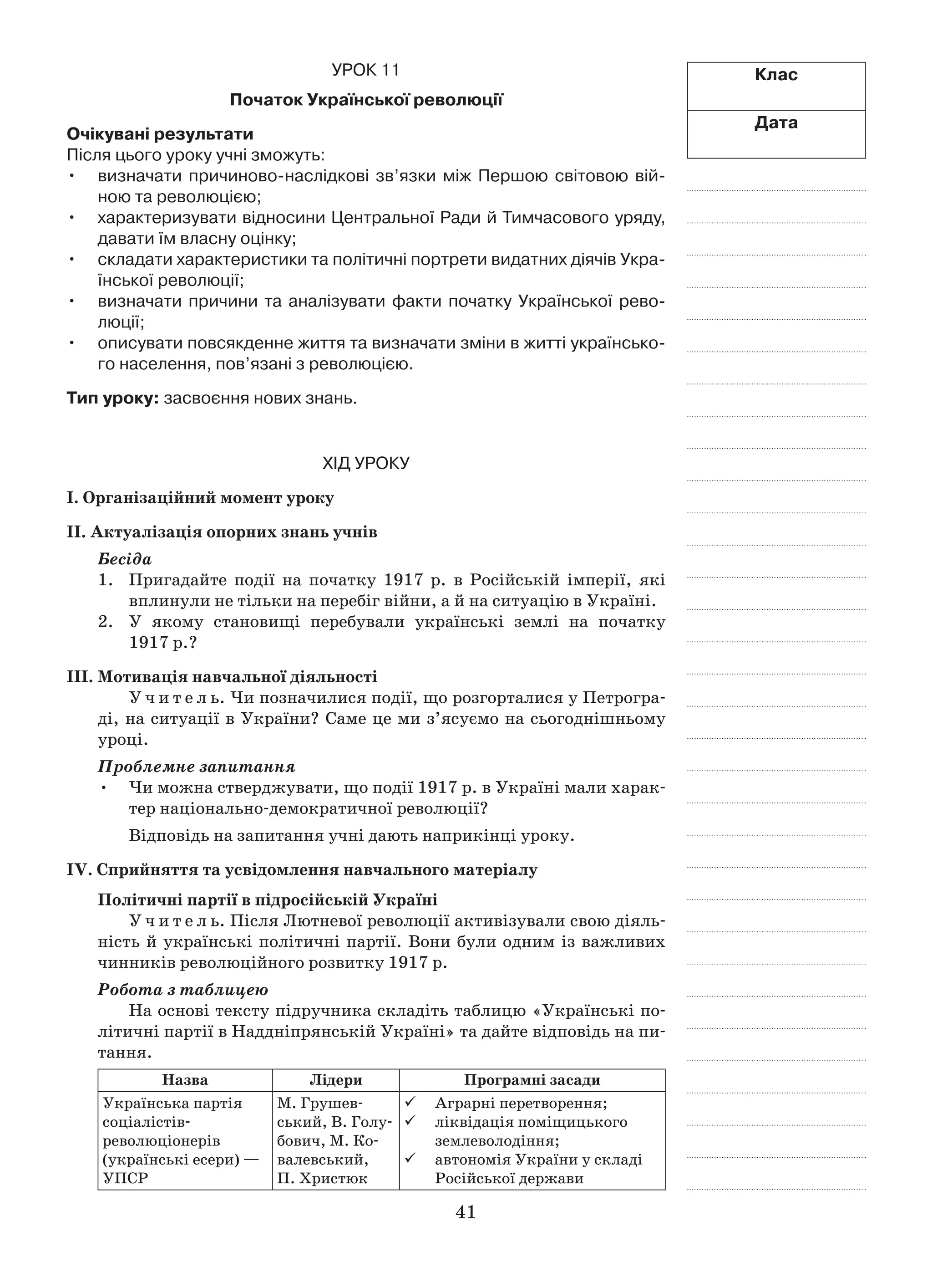 41
Клас
Дата
Урок 11
Початок Української революції
Очікувані результати
Після цього уроку учні зможуть:
визначати причиново-наслідкові зв’язки між Першою світовою вій­•	
ною та революцією;
характеризувати відносини Центральної Ради й Тимчасового уряду,•	
давати їм власну оцінку;
складати характеристики та політичні портрети видатних діячів Укра-•	
їнської революції;
визначати причини та аналізувати факти початку Української рево-•	
люції;
описувати повсякденне життя та визначати зміни в житті українсько-•	
го населення, пов’язані з революцією.
Тип уроку: засвоєння нових знань.
Хід уроку
І. Організаційний момент уроку
ІІ. Актуалізація опорних знань учнів
Бесіда
1.	 Пригадайте події на початку 1917  р. в  Російській імперії, які
вплинули не тільки на перебіг війни, а й на ситуацію в Україні.
2.	 У якому становищі перебували українські землі на початку
1917 р.?
ІІІ. Мотивація навчальної діяльності
У ч и т е л ь. Чи позначилися події, що розгорталися у Петрогра-
ді, на ситуації в України? Саме це ми з’ясуємо на сьогоднішньому
уроці.
Проблемне запитання
Чи можна стверджувати, що події 1917 р. в Україні мали харак-•	
тер національно-демократичної революції?
Відповідь на запитання учні дають наприкінці уроку.
ІV. Сприйняття та усвідомлення навчального матеріалу
Політичні партії в підросійській Україні
У ч и т е л ь. Після Лютневої революції активізували свою діяль-
ність й українські політичні партії. Вони були одним із важливих
чинників революційного розвитку 1917 р.
Робота з таблицею
На основі тексту підручника складіть таблицю «Українські по-
літичні партії в Наддніпрянській Україні» та дайте відповідь на пи-
тання.
Назва Лідери Програмні засади
Українська партія
соціалістів-
революціонерів
(українські есери) —
УПСР
М. Грушев-
ський, В. Голу-
бович, М. Ко-
валевський,
П. Христюк
	 Аграрні перетворення;
	 ліквідація поміщицького
землеволодіння;
	 автономія України у складі
Російської держави
 