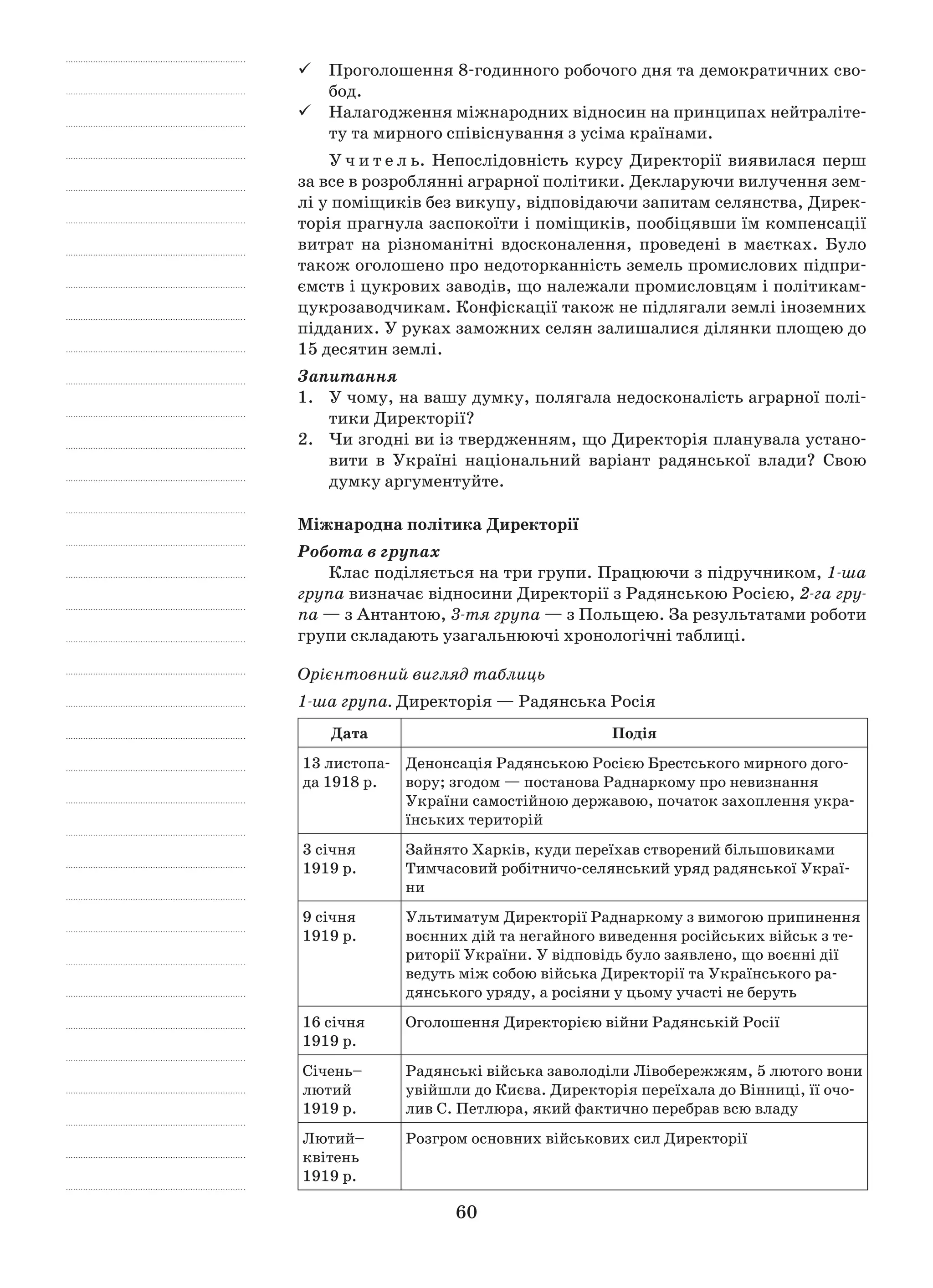 60
	Проголошення 8-годинного робочого дня та демократичних сво-
бод.
	Налагодження міжнародних відносин на принципах нейтраліте-
ту та мирного співіснування з усіма країнами.
У ч и т е л ь. Непослідовність курсу Директорії виявилася перш
за все в розроблянні аграрної політики. Декларуючи вилучення зем-
лі у поміщиків без викупу, відповідаючи запитам селянства, Дирек-
торія прагнула заспокоїти і поміщиків, пообіцявши їм компенсації
витрат на різноманітні вдосконалення, проведені в  маєтках. Було
­також оголошено про недоторканність земель промислових підпри-
ємств і цукрових заводів, що належали промисловцям і політикам-
цукрозаводчикам. Конфіскації також не підлягали землі іноземних
підданих. У руках заможних селян залишалися ділянки площею до
15 десятин землі.
Запитання
1.	 У чому, на вашу думку, полягала недосконалість аграрної полі-
тики Директорії?
2.	 Чи згодні ви із твердженням, що Директорія планувала устано-
вити в  Україні національний варіант радянської влади? Свою
думку аргументуйте.
Міжнародна політика Директорії
Робота в групах
Клас поділяється на три групи. Працюючи з підручником, 1-ша
група визначає відносини Директорії з Радянською Росією, 2-га гру-
па — з Антантою, 3-тя група — з Польщею. За результатами роботи
групи складають узагальнюючі хронологічні таблиці.
Орієнтовний вигляд таблиць
1-ша група. Директорія — Радянська Росія
Дата Подія
13 листопа-
да 1918 р.
Денонсація Радянською Росією Брестського мирного дого-
вору; згодом — постанова Раднаркому про неви­знання
України самостійною державою, початок захоп­лення укра-
їнських територій
3 січня
1919 р.
Зайнято Харків, куди переїхав створений більшовика­ми
Тимчасовий робітничо-селянський уряд радянської Украї-
ни
9 січня
1919 р.
Ультиматум Директорії Раднаркому з вимогою припи­нення
воєнних дій та негайного виведення російських військ з те-
риторії України. У відповідь було заявлено, що воєнні дії
ведуть між собою війська Директорії та Українського ра-
дянського уряду, а росіяни у цьому участі не беруть
16 січня
1919 р.
Оголошення Директорією війни Радянській Росії
Січень–
лютий
1919 р.
Радянські війська заволоділи Лівобережжям, 5 лютого вони
увійшли до Києва. Директорія переїхала до Вінниці, її очо-
лив С. Петлюра, який фактично перебрав всю владу
Лютий–
квітень
1919 р.
Розгром основних військових сил Директорії
 