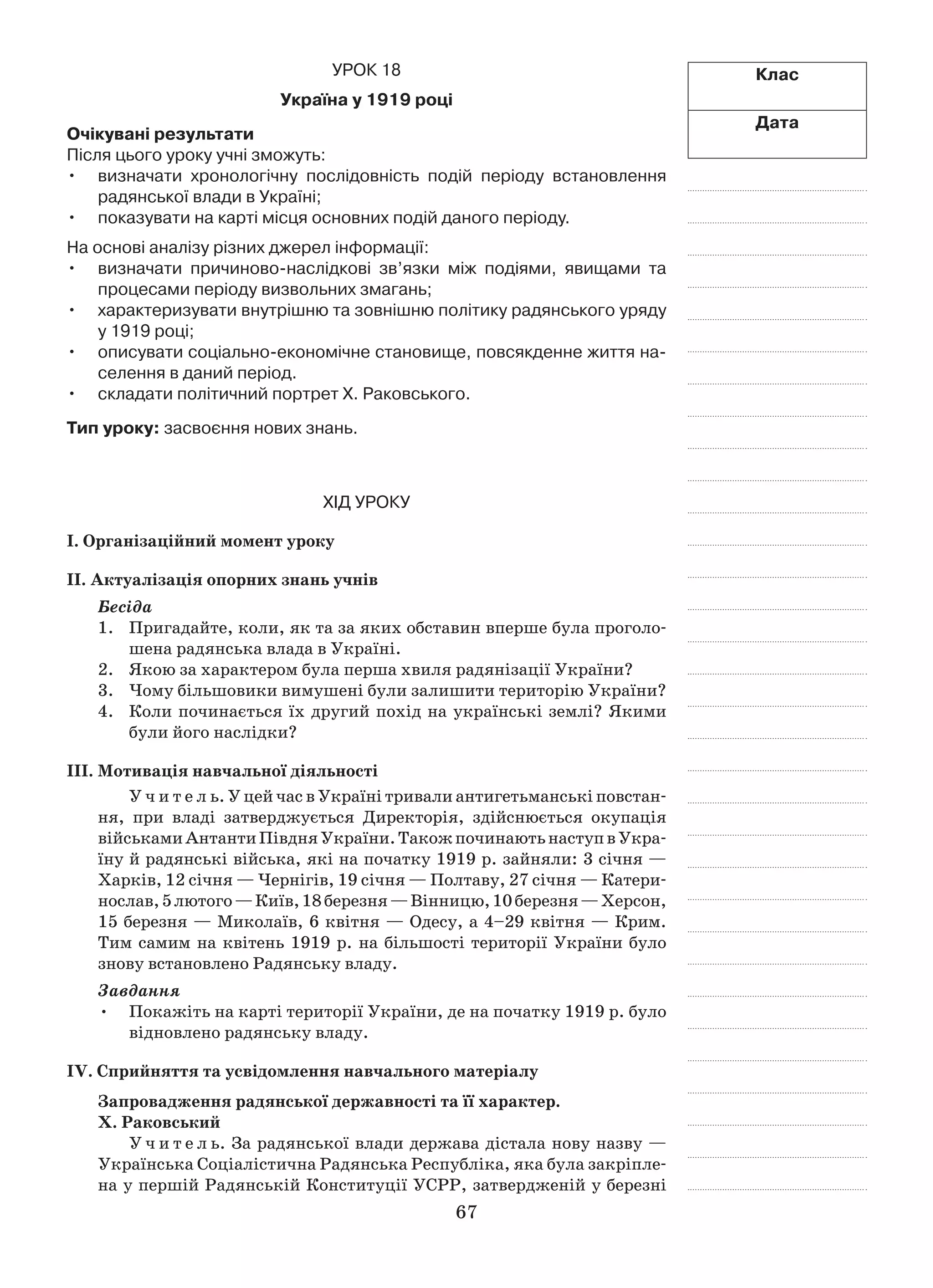 67
Клас
Дата
Урок 18
Україна у 1919 році
Очікувані результати
Після цього уроку учні зможуть:
визначати хронологічну послідовність подій періоду встановлення•	
радянської влади в Україні;
показувати на карті місця основних подій даного періоду.•	
На основі аналізу різних джерел інформації:
визначати причиново-наслідкові зв’язки між подіями, явищами та•	
процесами періоду визвольних змагань;
характеризувати внутрішню та зовнішню політику радянського уряду•	
у 1919 році;
описувати соціально-економічне становище, повсякденне життя на-•	
селення в даний період.
складати політичний портрет Х. Раковського.•	
Тип уроку: засвоєння нових знань.
Хід уроку
І. Організаційний момент уроку
ІІ. Актуалізація опорних знань учнів
Бесіда
1.	 Пригадайте, коли, як та за яких обставин вперше була проголо-
шена радянська влада в Україні.
2.	 Якою за характером була перша хвиля радянізації України?
3.	 Чому більшовики вимушені були залишити територію України?
4.	 Коли починається їх другий похід на українські землі? Якими
були його наслідки?
ІІІ. Мотивація навчальної діяльності
У ч и т е л ь. У цей час в Україні тривали антигетьманські повстан-
ня, при владі затверджується Директорія, здійснюється окупація
військамиАнтантиПівдняУкраїни.Такожпочинаютьнаступв Укра-
їну й радянські війська, які на початку 1919 р. зайняли: 3 січня —
Харків, 12 січня — Чернігів, 19 січня — Полтаву, 27 січня — Катери-
нослав,5 лютого —Київ,18 березня —Вінницю,10 березня —Херсон,
15 березня — Миколаїв, 6 квітня — Одесу, а 4–29 квітня — Крим.
Тим самим на квітень 1919 р. на більшості території України було
знову встановлено Радянську владу.
Завдання
Покажіть на карті території України, де на початку 1919 р. було•	
відновлено радянську владу.
ІV. Сприйняття та усвідомлення навчального матеріалу
Запровадження радянської державності та її характер.
X. Раковський
У ч и т е л ь. За радянської влади держава дістала нову назву —
Українська Соціалістична Радянська Республіка, яка була закріпле-
на у першій Радянській Конституції УСРР, затвердженій у березні
 