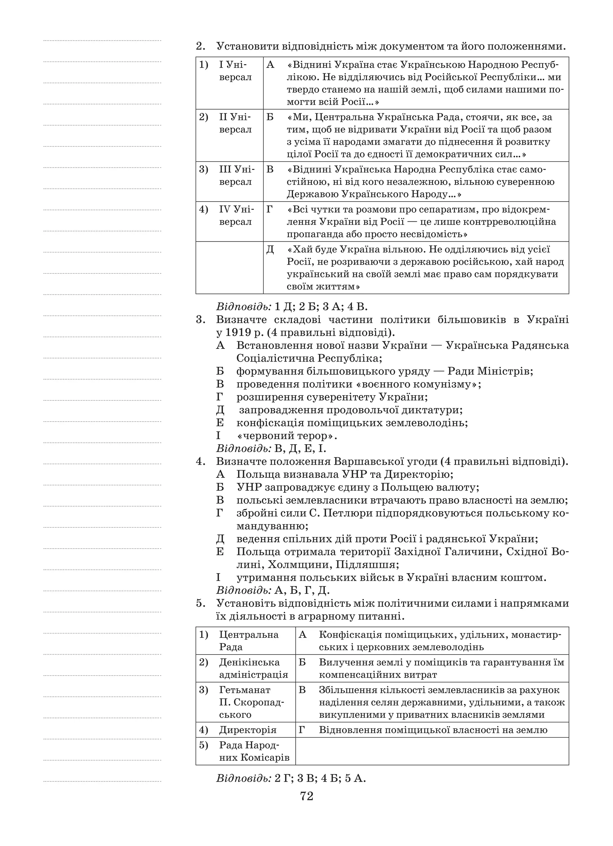 72
2.	 Установити відповідність між документом та його положеннями.
1)	 І Уні-
версал
А	 «Віднині Україна стає Українською Народною Респуб­
лікою. Не відділяючись від Російської Республіки… ми
твердо станемо на нашій землі, щоб силами нашими по-
могти всій Росії…»
2)	 ІІ Уні-
версал
Б	 «Ми, Центральна Українська Рада, стоячи, як все, за
тим, щоб не відривати України від Росії та щоб разом
з усіма її народами змагати до піднесення й розвитку
цілої Росії та до єдності її демократичних сил…»
3)	 ІІІ Уні-
версал
В	 «Віднині Українська Народна Республіка стає само-
стійною, ні від кого незалежною, вільною суверенною
Державою Українського Народу…»
4)	 ІV Уні-
версал
Г	 «Всі чутки та розмови про сепаратизм, про відокрем-
лення України від Росії — це лише контрреволюційна
пропаганда або просто несвідомість»
Д	 «Хай буде Україна вільною. Не одділяючись від усієї
Росії, не розриваючи з державою російською, хай народ
український на своїй землі має право сам порядкувати
своїм життям»
Відповідь: 1 Д; 2 Б; 3 А; 4 В.
3.	 Визначте складові частини політики більшовиків в  Україні
у 1919 р. (4 правильні відповіді).
А	 Встановлення нової назви України — Українська Радянська
Соціалістична Республіка;
Б	 формування більшовицького уряду — Ради Міністрів;
В	 проведення політики «воєнного комунізму»;
Г	 розширення суверенітету України;
Д	 запровадження продовольчої диктатури;
Е	 конфіскація поміщицьких землеволодінь;
І 	 «червоний терор».
Відповідь: В, Д, Е, І.
4.	 Визначте положення Варшавської угоди (4 правильні відповіді).
А	 Польща визнавала УНР та Директорію;
Б	 УНР запроваджує єдину з Польщею валюту;
В	 польські землевласники втрачають право власності на землю;
Г	 збройні сили С. Петлюри підпорядковуються польському ко-
мандуванню;
Д	 ведення спільних дій проти Росії і радянської України;
Е	 Польща отримала території Західної Галичини, Східної Во-
лині, Холмщини, Підляшшя;
І	 утримання польських військ в Україні власним коштом.
Відповідь: А, Б, Г, Д.
5.	 Установіть відповідність між політичними силами і напрямками
їх діяльності в аграрному питанні.
1)	 Центральна
­Рада
А	 Конфіскація поміщицьких, удільних, монастир-
ських і церковних землеволодінь
2)	 Денікінська
­адміністрація
Б	 Вилучення землі у поміщиків та гарантування їм
компенсаційних витрат
3)	Гетьманат
П. Скоропад-
ського
В	 Збільшення кількості землевласників за рахунок
наділення селян державними, удільними, а також
викупленими у приватних власників землями
4)	 Директорія Г	 Відновлення поміщицької власності на землю
5)	 Рада Народ-
них Комісарів
Відповідь: 2 Г; 3 В; 4 Б; 5 А.
 