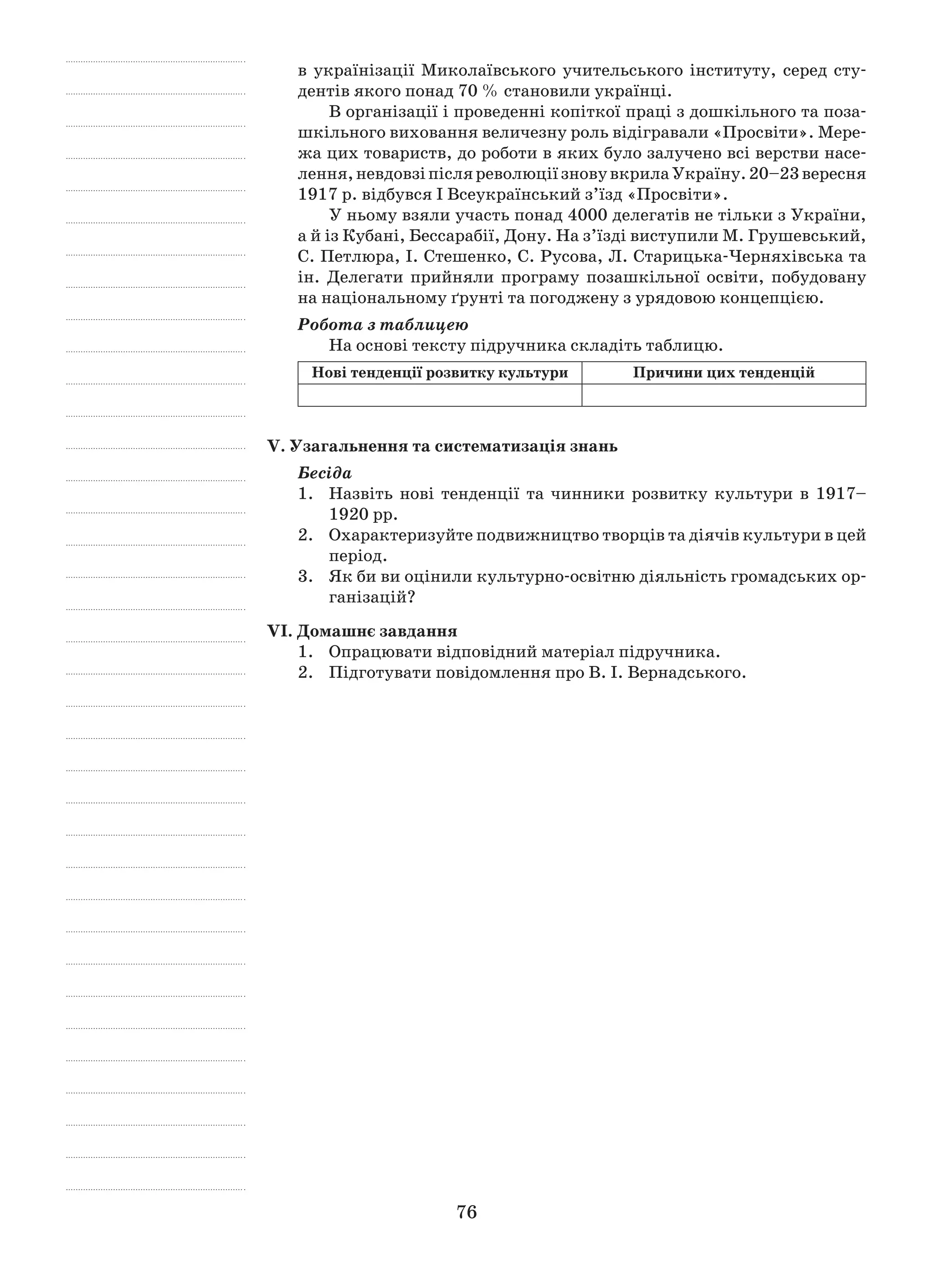 76
в українізації Миколаївського учительського інституту, серед сту-
дентів якого понад 70 % становили українці.
В організації і проведенні копіткої праці з дошкільного та поза-
шкільного виховання величезну роль відігравали «Просвіти». Мере-
жа цих товариств, до роботи в яких було залучено всі верстви насе-
лення,невдовзіпісляреволюціїзновувкрилаУкраїну.20–23 вересня
1917 р. відбувся I Всеукраїнський з’їзд «Просвіти».
У ньому взяли участь понад 4000 делегатів не тільки з України,
а й із Кубані, Бессарабії, Дону. На з’їзді виступили М. Грушевський,
С. Петлюра, I. Стешенко, С. Русова, Л. Старицька-Черняхівська та
ін. Делегати прийняли програму позашкільної освіти, побудовану
на національному ґрунті та погоджену з урядовою концепцією.
Робота з таблицею
На основі тексту підручника складіть таблицю.
Нові тенденції розвитку культури Причини цих тенденцій
V. Узагальнення та систематизація знань
Бесіда
1.	Назвіть нові тенденції та чинники розвитку культури в  1917–
1920 рр.
2.	 Охарактеризуйте подвижництво творців та діячів культури в цей
період.
3.	 Як би ви оцінили культурно-освітню діяльність громадських ор-
ганізацій?
VІ. Домашнє завдання
1.	 Опрацювати відповідний матеріал підручника.
2.	 Підготувати повідомлення про В. І. Вернадського.
 
