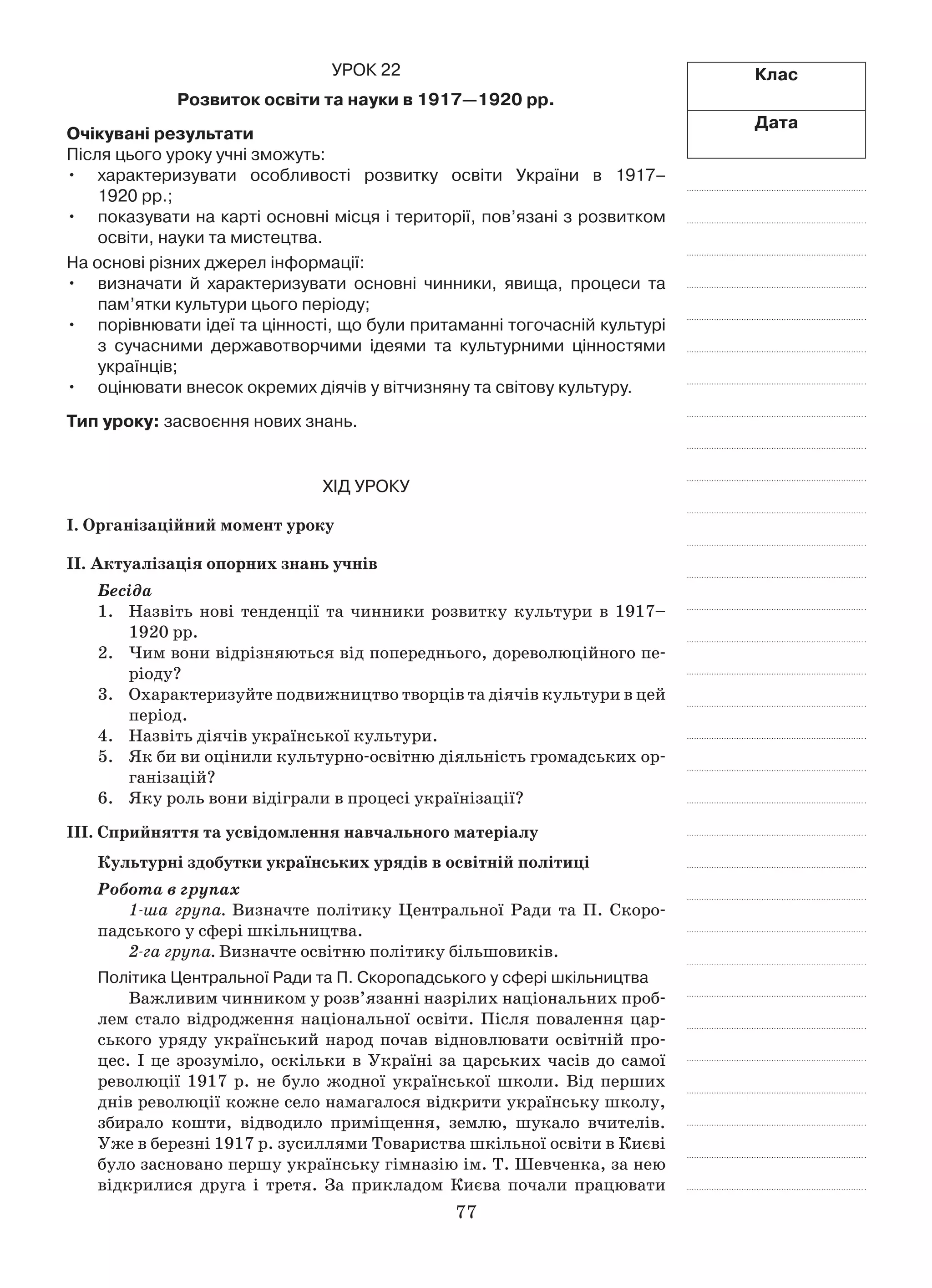 77
Клас
Дата
Урок 22
Розвиток освіти та науки в 1917—1920 рр.
Очікувані результати
Після цього уроку учні зможуть:
характеризувати особливості розвитку освіти України в  1917–•	
1920 рр.;
показувати на карті основні місця і території, пов’язані з розвитком•	
освіти, науки та мистецтва.
На основі різних джерел інформації:
визначати й  характеризувати основні чинники, явища, процеси та•	
пам’ятки культури цього періоду;
порівнювати ідеї та цінності, що були притаманні тогочасній культурі•	
з  сучасними державотворчими ідеями та культурними цінностями
українців;
оцінювати внесок окремих діячів у вітчизняну та світову культуру.•	
Тип уроку: засвоєння нових знань.
Хід уроку
І. Організаційний момент уроку
ІІ. Актуалізація опорних знань учнів
Бесіда
1.	Назвіть нові тенденції та чинники розвитку культури в  1917–
1920 рр.
2.	 Чим вони відрізняються від попереднього, дореволюційного пе-
ріоду?
3.	 Охарактеризуйте подвижництво творців та діячів культури в цей
період.
4.	Назвіть діячів української культури.
5.	 Як би ви оцінили культурно-освітню діяльність громадських ор-
ганізацій?
6.	 Яку роль вони відіграли в процесі українізації?
ІІІ. Сприйняття та усвідомлення навчального матеріалу
Культурні здобутки українських урядів в освітній політиці
Робота в групах
1-ша група. Визначте політику Центральної Ради та П. Скоро-
падського у сфері шкільництва.
2-га група. Визначте освітню політику більшовиків.
Політика Центральної Ради та П. Скоропадського у сфері шкільництва
Важливим чинником у розв’язанні назрілих національних проб­
лем стало відродження національної освіти. Після повалення цар-
ського уряду український народ почав відновлювати освітній про-
цес. І це зрозуміло, оскільки в Україні за царських часів до самої
революції 1917  р. не було жодної української школи. Від перших
днів революції кожне село намагалося відкрити українську школу,
збирало кошти, відводило приміщення, землю, шукало вчителів.
Уже в березні 1917 р. зусиллями Товариства шкільної освіти в Києві
було засновано першу українську гімназію ім. Т. Шевченка, за нею
відкрилися друга і  третя. За прикладом Києва почали працювати
 