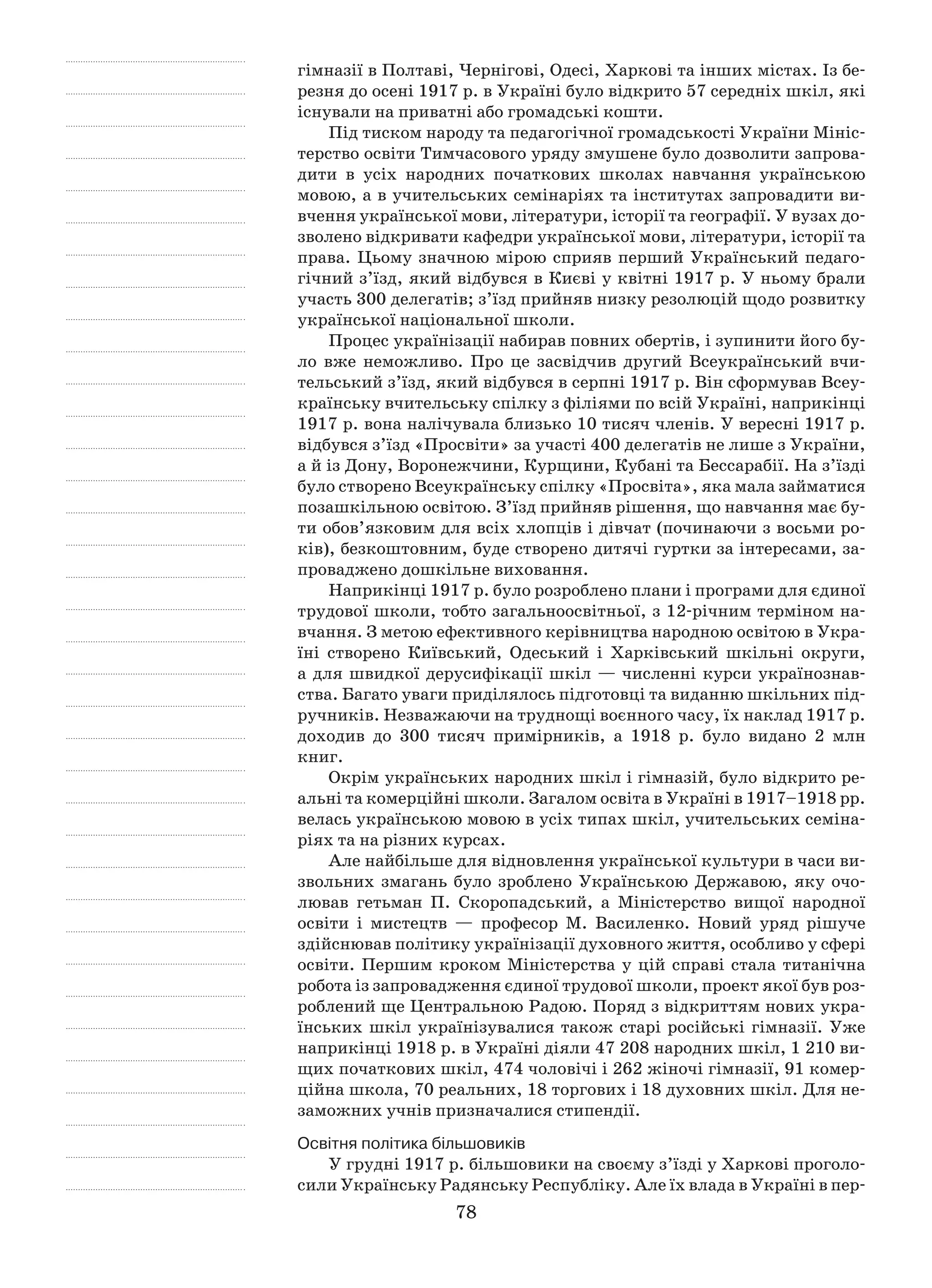 78
гімназії в Полтаві, Чернігові, Одесі, Харкові та інших містах. Із бе-
резня до осені 1917 р. в Україні було відкрито 57 середніх шкіл, які
існували на приватні або громадські кошти.
Під тиском народу та педагогічної громадськості України Мініс-
терство освіти Тимчасового уряду змушене було дозволити запрова-
дити в  усіх народних початкових школах навчання українською
­мовою, а в учительських семінаріях та інститутах запровадити ви-
вчення української мови, літератури, історії та географії. У вузах до-
зволено відкривати кафедри української мови, літератури, історії та
права. Цьому значною мірою сприяв перший Український педаго-
гічний з’їзд, який відбувся в Києві у квітні 1917 р. У ньому брали
участь 300 делегатів; з’їзд прийняв низку резолюцій щодо розвитку
української національної школи.
Процес українізації набирав повних обертів, і зупинити його бу-
ло вже неможливо. Про це засвідчив другий Всеукраїнський вчи-
тельський з’їзд, який відбувся в серпні 1917 р. Він сформував Всеу-
країнську вчительську спілку з філіями по всій Україні, наприкінці
1917 р. вона налічувала близько 10 тисяч членів. У вересні 1917 р.
відбувся з’їзд «Просвіти» за участі 400 делегатів не лише з України,
а й із Дону, Воронежчини, Курщини, Кубані та Бессарабії. На з’їзді
було створено Всеукраїнську спілку «Просвіта», яка мала займатися
позашкільною освітою. З’їзд прийняв рішення, що навчання має бу-
ти обов’язковим для всіх хлопців і дівчат (починаючи з восьми ро-
ків), безкоштовним, буде створено дитячі гуртки за інтересами, за-
проваджено дошкільне виховання.
Наприкінці 1917 р. було розроблено плани і програми для єдиної
трудової школи, тобто загальноосвітньої, з 12-річним терміном на-
вчання. З метою ефективного керівництва народною освітою в Укра-
їні створено Київський, Одеський і  Харківський шкільні округи,
а для швидкої дерусифікації шкіл — численні курси українознав-
ства. Багато уваги приділялось підготовці та виданню шкільних під-
ручників. Незважаючи на труднощі воєнного часу, їх наклад 1917 р.
доходив до 300  тисяч примірників, а  1918  р. було видано 2  млн
книг.
Окрім українських народних шкіл і гімназій, було відкрито ре-
альні та комерційні школи. Загалом освіта в Україні в 1917–1918 pp.
велась українською мовою в усіх типах шкіл, учительських семіна-
ріях та на різних курсах.
Але найбільше для відновлення української культури в часи ви-
звольних змагань було зроблено Українською Державою, яку очо-
лював гетьман П. Скоропадський, а  Міністерство вищої народної
освіти і  мистецтв  — професор М. Василенко. Новий уряд рішуче
здійснював політику українізації духовного життя, особливо у сфері
освіти. Першим кроком Міністерства у цій справі стала титанічна
робота із запровадження єдиної трудової школи, проект якої був роз-
роблений ще Центральною Радою. Поряд з відкриттям нових укра-
їнських шкіл українізувалися також старі російські гімназії. Уже
наприкінці 1918 р. в Україні діяли 47 208 народних шкіл, 1 210 ви-
щих початкових шкіл, 474 чоловічі і 262 жіночі гімназії, 91 комер-
ційна школа, 70 реальних, 18 торгових і 18 духовних шкіл. Для не-
заможних учнів призначалися стипендії.
Освітня політика більшовиків
У грудні 1917 р. більшовики на своєму з’їзді у Харкові проголо-
сили Українську Радянську Республіку. Але їх влада в Україні в пер-
 