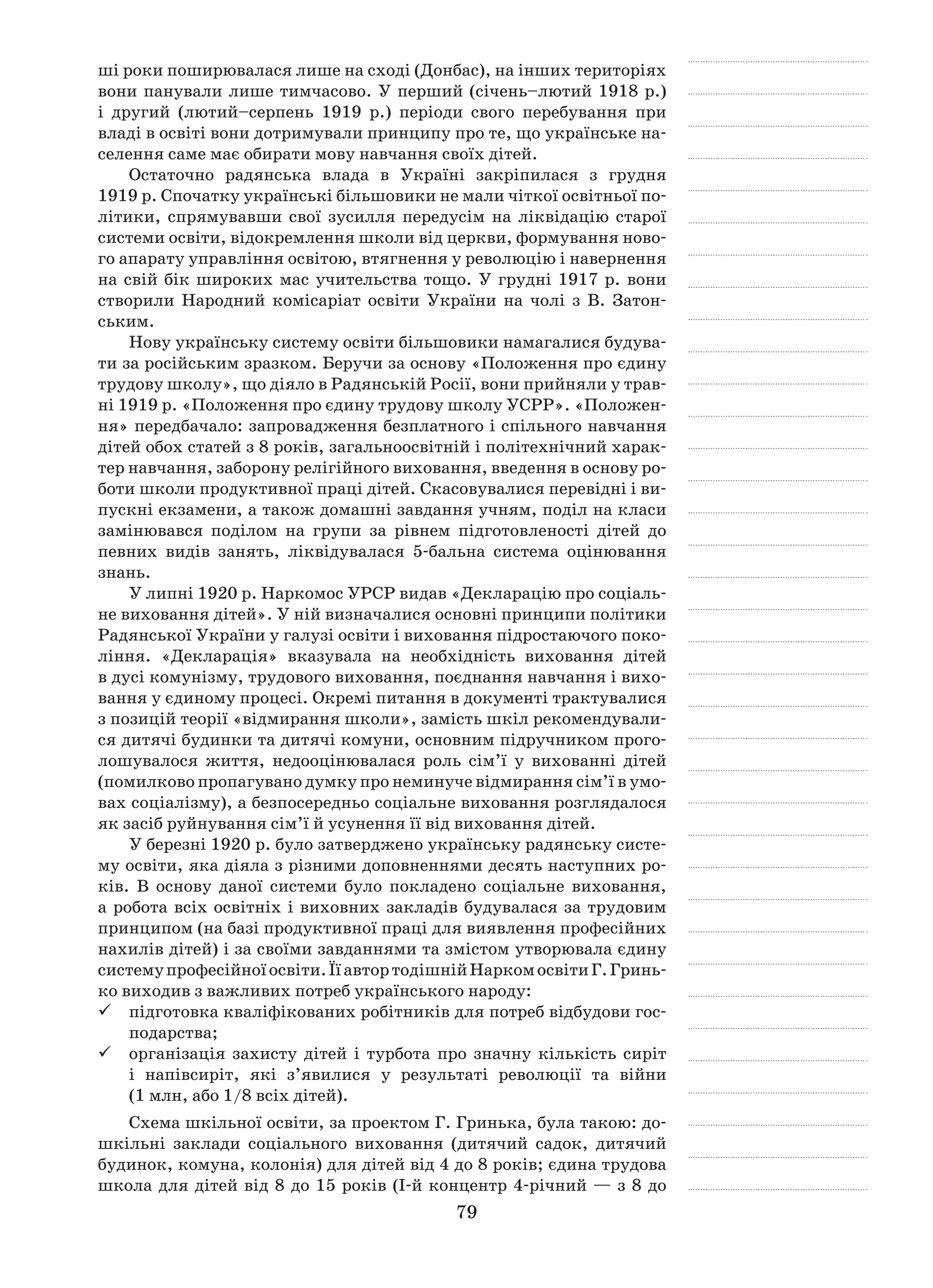 79
ші роки поширювалася лише на сході (Донбас), на інших територіях
вони панували лише тимчасово. У перший (січень–лютий 1918 р.)
і  другий (лютий–серпень 1919  р.) періоди свого перебування при
владі в освіті вони дотримували принципу про те, що українське на-
селення саме має обирати мову навчання своїх дітей.
Остаточно радянська влада в  Україні закріпилася з  грудня
1919 р. Спочатку українські більшовики не мали чіткої освітньої по-
літики, спрямувавши свої зусилля передусім на ліквідацію старої
системи освіти, відокремлення школи від церкви, формування ново-
го апарату управління освітою, втягнення у революцію і навернення
на свій бік широких мас учительства тощо. У грудні 1917 р. вони
створили Народний комісаріат освіти України на чолі з  В. Затон-
ським.
Нову українську систему освіти більшовики намагалися будува-
ти за російським зразком. Беручи за основу «Положення про єдину
трудову школу», що діяло в Радянській Росії, вони прийняли у трав-
ні 1919 р. «Положення про єдину трудову школу УСРР». «Положен-
ня» передбачало: запровадження безплатного і спільного навчання
дітей обох статей з 8 років, загальноосвітній і політехнічний харак-
тер навчання, заборону релігійного виховання, введення в основу ро-
боти школи продуктивної праці дітей. Скасовувалися перевідні і ви-
пускні екзамени, а також домашні завдання учням, поділ на класи
замінювався поділом на групи за рівнем підготовленості дітей до
певних видів занять, ліквідувалася 5-бальна система оцінювання
знань.
У липні 1920 р. Наркомос УРСР видав «Декларацію про соціаль-
не виховання дітей». У ній визначалися основні принципи політики
Радянської України у галузі освіти і виховання підростаючого поко-
ління. «Декларація» вказувала на необхідність виховання дітей
в дусі комунізму, трудового виховання, поєднання навчання і вихо-
вання у єдиному процесі. Окремі питання в документі трактувалися
з позицій теорії «відмирання школи», замість шкіл рекомендували-
ся дитячі будинки та дитячі комуни, основним підручником прого-
лошувалося життя, недооцінювалася роль сім’ї у  вихованні дітей
(помилково пропагувано думку про неминуче відмирання сім’ї в умо-
вах соціалізму), а безпосередньо соціальне виховання розглядалося
як засіб руйнування сім’ї й усунення її від виховання дітей.
У березні 1920 р. було затверджено українську радянську систе-
му освіти, яка діяла з різними доповненнями десять наступних ро-
ків. В  основу даної системи було покладено соціальне виховання,
а робота всіх освітніх і виховних закладів будувалася за трудовим
принципом (на базі продуктивної праці для виявлення професійних
нахилів дітей) і за своїми завданнями та змістом утворювала єдину
системупрофесійноїосвіти.ЇїавтортодішнійНаркомосвітиГ. Гринь-
ко виходив з важливих потреб українського народу:
підготовка кваліфікованих робітників для потреб відбудови гос-99
подарства;
організація захисту дітей і  турбота про значну кількість сиріт99
і  напівсиріт, які з’явилися у  результаті революції та війни
(1 млн, або 1/8 всіх дітей).
Схема шкільної освіти, за проектом Г. Гринька, була такою: до-
шкільні заклади соціального виховання (дитячий садок, дитячий
будинок, комуна, колонія) для дітей від 4 до 8 років; єдина трудова
школа для дітей від 8 до 15 років (I-й концентр 4-річний — з 8 до
 