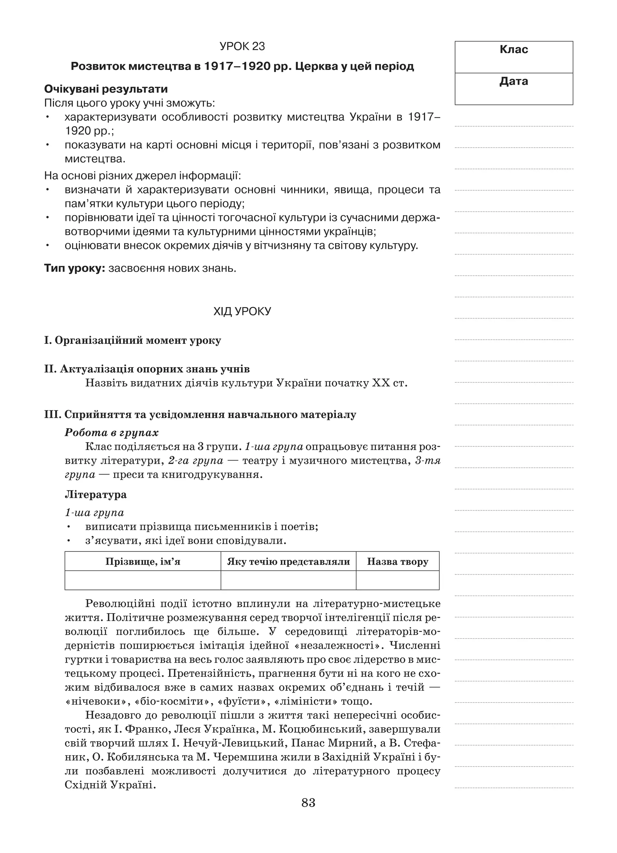 83
Клас
Дата
Урок 23
Розвиток мистецтва в 1917–1920 рр. Церква у цей період
Очікувані результати
Після цього уроку учні зможуть:
характеризувати особливості розвитку мистецтва України в  1917–•	
1920 рр.;
показувати на карті основні місця і території, пов’язані з розвит­ком•	
мистецтва.
На основі різних джерел інформації:
визначати й  характеризувати основні чинники, явища, процеси та•	
пам’ятки культури цього періоду;
порівнювати ідеї та цінності тогочасної культури із сучасними держа-•	
вотворчими ідеями та культурними цінностями українців;
оцінювати внесок окремих діячів у вітчизняну та світову культуру.•	
Тип уроку: засвоєння нових знань.
Хід уроку
І. Організаційний момент уроку
ІІ. Актуалізація опорних знань учнів
Назвіть видатних діячів культури України початку ХХ ст.
ІІІ. Сприйняття та усвідомлення навчального матеріалу
Робота в групах
Клас поділяється на 3 групи. 1-ша група опрацьовує питання роз-
витку літератури, 2-га група — театру і музичного мистецтва, 3-тя
група — преси та книгодрукування.
Література
1-ша група
виписати прізвища письменників і поетів;•	
з’ясувати, які ідеї вони cповідували.•	
Прізвище, ім’я Яку течію представляли Назва твору
Революційні події істотно вплинули на літературно-мистецьке
життя. Політичне розмежування серед творчої інтелігенції після ре-
волюції поглибилось ще більше. У  середовищі літераторів-мо­
дерністів поширюється імітація ідейної «незалежності». Численні
гуртки і товариства на весь голос заявляють про своє лідерство в мис-
тецькому процесі. Претензійність, прагнення бути ні на кого не схо-
жим відбивалося вже в самих назвах окремих об’єднань і течій —
«нічевоки», «біо-косміти», «фуїсти», «ліміністи» тощо.
Незадовго до революції пішли з життя такі непересічні особис-
тості, як І. Франко, Леся Українка, М. Коцюбинський, завершували
свій творчий шлях І. Нечуй-Левицький, Панас Мирний, а В. Стефа-
ник, О. Кобилянська та М. Черемшина жили в Західній Україні і бу-
ли позбавлені можливості долучитися до літературного процесу
Східній Україні.
 