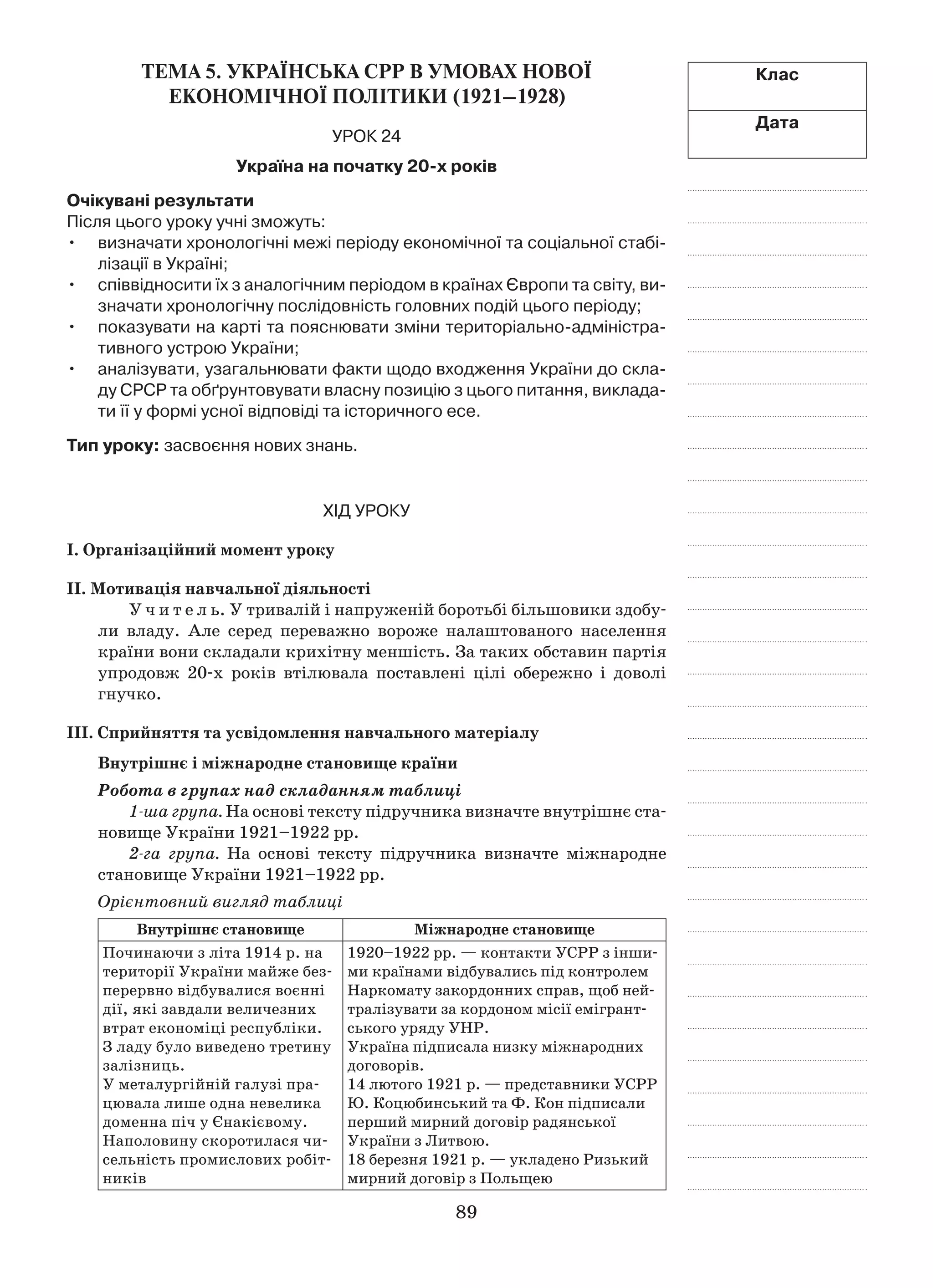 89
Клас
Дата
Тема 5. УКРАЇНСЬКА СРР В УМОВАХ НОВОЇ
ЕКОНОМІЧНОЇ ПОЛІТИКИ (1921–1928)
Урок 24
Україна на початку 20-х років
Очікувані результати
Після цього уроку учні зможуть:
визначати хронологічні межі періоду економічної та соціальної стабі-•	
лізації в Україні;
співвідносити їх з аналогічним періодом в країнах Європи та світу, ви-•	
значати хронологічну послідовність головних подій цього періоду;
показувати на карті та пояснювати зміни територіально-адмі­ністра­•	
тивного устрою України;
аналізувати, узагальнювати факти щодо входження України до скла-•	
ду СРСР та обґрунтовувати власну позицію з цього питання, виклада-
ти її у формі усної відповіді та історичного есе.
Тип уроку: засвоєння нових знань.
Хід уроку
І. Організаційний момент уроку
ІІ. Мотивація навчальної діяльності
У ч и т е л ь. У тривалій і напруженій боротьбі більшовики здобу-
ли владу. Але серед переважно вороже налаштованого населення
країни вони складали крихітну меншість. За таких обставин партія
упродовж 20-х років втілювала поставлені цілі обережно і  доволі
гнучко.
ІІІ. Сприйняття та усвідомлення навчального матеріалу
Внутрішнє і міжнародне становище країни
Робота в групах над складанням таблиці
1-ша група. На основі тексту підручника визначте внутрішнє ста-
новище України 1921–1922 рр.
2-га група. На основі тексту підручника визначте міжнародне
становище України 1921–1922 рр.
Орієнтовний вигляд таблиці
Внутрішнє становище Міжнародне становище
Починаючи з літа 1914 р. на
території України майже без-
перервно відбувалися воєнні
дії, які завдали величезних
втрат економіці республіки.
З ладу було виведено третину
залізниць.
У металургійній галузі пра-
цювала лише одна невелика
до­менна піч у Єнакієвому.
Наполовину скоротилася чи-
сельність промис­лових робіт-
ників
1920–1922 рр. — контакти УСРР з інши-
ми країнами відбувались під контролем
Наркомату закордонних справ, щоб ней-
тралізувати за кордоном місії емігрант­
сь­кого уряду УНР.
Україна підписала низку міжнародних
договорів.
14 лютого 1921 р. — представники УСРР
Ю. Коцюбинський та Ф. Кон підписали
перший мирний договір радянської
України з Литвою.
18 березня 1921 р. — укладено Ризький
мирний договір з Польщею
 