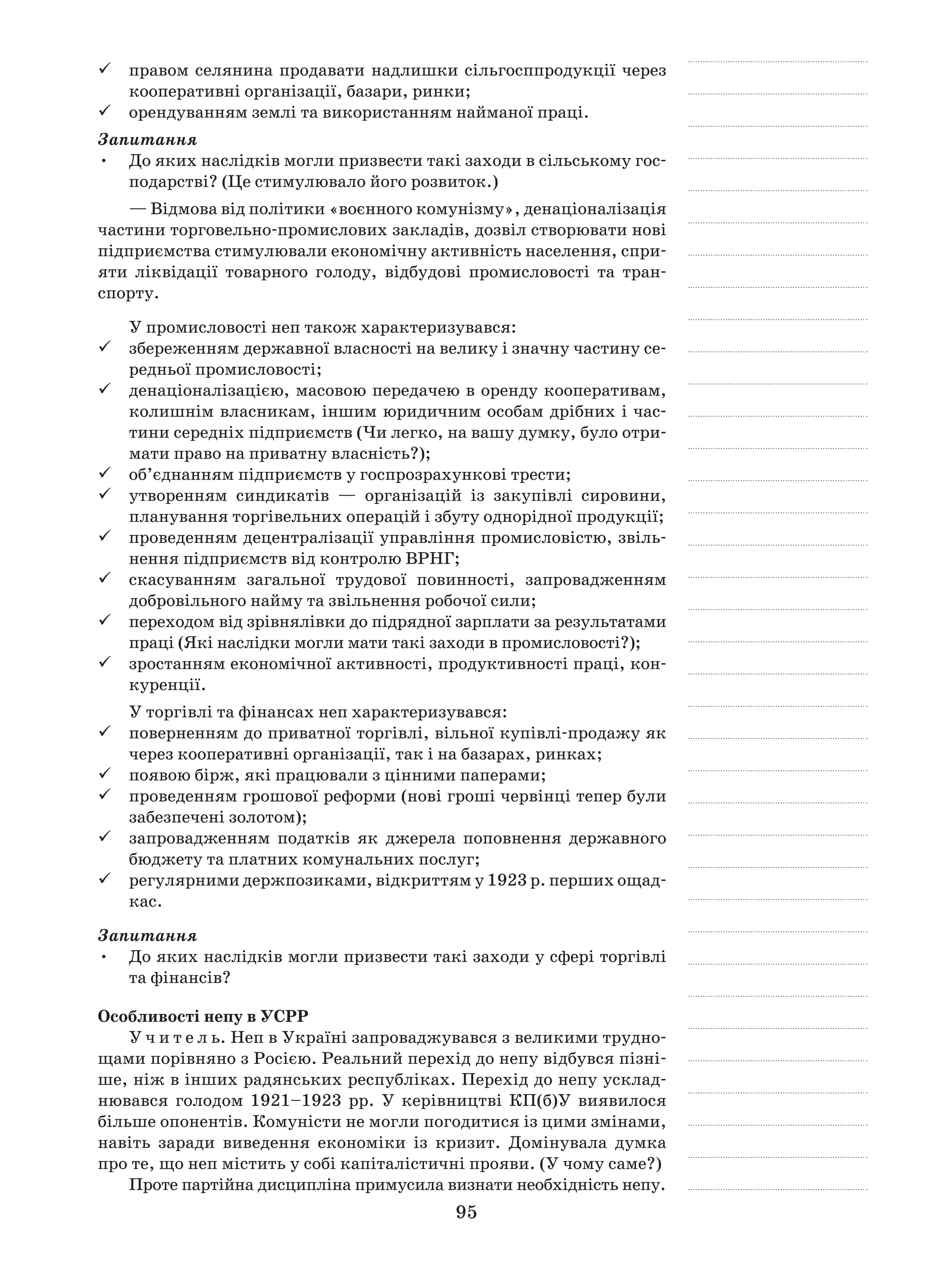 95
правом селянина продавати надлишки сільгосппродукції через99
кооперативні організації, базари, ринки;
орендуванням землі та використанням найманої праці.99
Запитання
До яких наслідків могли призвести такі заходи в сільському гос-•	
подарстві? (Це стимулювало його розвиток.)
— Відмова від політики «воєнного комунізму», денаціоналізація
частини торговельно-промислових закладів, дозвіл створювати нові
підприємства стимулювали економічну активність населення, спри-
яти ліквідації товарного голоду, відбудові промисловості та тран-
спорту.
У промисловості неп також характеризувався:
збереженням державної власності на велику і значну частину се-99
редньої промисловості;
денаціоналізацією, масовою передачею в оренду кооперативам,99
колишнім власникам, іншим юридичним особам дрібних і час-
тини середніх підприємств (Чи легко, на вашу думку, було отри-
мати право на приватну власність?);
об’єднанням підприємств у госпрозрахункові трести;99
утворенням синдикатів  — організацій із закупівлі сировини,99
планування торгівельних операцій і збуту однорідної продукції;
проведенням децентралізації управління промисловістю, звіль-99
нення підприємств від контролю ВРНГ;
скасуванням загальної трудової повинності, запровадженням99
добровільного найму та звільнення робочої сили;
переходом від зрівнялівки до підрядної зарплати за результатами99
праці (Які наслідки могли мати такі заходи в промисловості?);
зростанням економічної активності, продуктивності праці, кон-99
куренції.
У торгівлі та фінансах неп характеризувався:
поверненням до приватної торгівлі, вільної купівлі-продажу як99
через кооперативні організації, так і на базарах, ринках;
появою бірж, які працювали з цінними паперами;99
проведенням грошової реформи (нові гроші червінці тепер були99
забезпечені золотом);
запровадженням податків як джерела поповнення державного99
бюджету та платних комунальних послуг;
регулярними держпозиками, відкриттям у 1923 р. перших ощад-99
кас.
Запитання
До яких наслідків могли призвести такі заходи у сфері торгівлі•	
та фінансів?
Особливості непу в УСРР
У ч и т е л ь. Неп в Україні запроваджувався з великими трудно-
щами порівняно з Росією. Реальний перехід до непу відбувся пізні-
ше, ніж в інших радянських республіках. Перехід до непу усклад-
нювався голодом 1921–1923  рр. У  керівництві КП(б)У ви­явилося
більше опонентів. Комуністи не могли погодитися із цими змінами,
навіть заради виведення економіки із кризит. Домінувала думка
про те, що неп містить у собі капіталістичні прояви. (У чому саме?)
Проте партійна дисципліна примусила визнати необхідність непу.
 