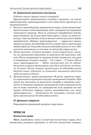 103Частина третя. Основи публічного права України
ІІІ. Закріплення вивченого матеріалу
Робота в малих групах (аналіз ситуацій)
Проаналізуйте запропоновану ситуацію і  визначте, чи скоєно
адміністративне правопорушення і кого може бути притягнуто до
відповідальності.
1.	 Батьки з сином (9 років), прямуючи до театру, пізно увечері пере-
йшли вулицю у невстановленому місті, неподалік від підземного
пішохідного переходу. Коли їх зупинили співробітники міліції,
вони пояснили, що пішли вони через дорогу у місці, де немає пе-
реходу, тому що поблизу не було машин і взагалі рух вночі майже
припиняється. (Наявне правопорушення — порушення правил
дорожнього руху, до відповідальності можуть бути притягнуті
обидва дорослих пішоходи, дитина відповідальності не несе. Від-
сутність автомашин не впливає на оцінку дій порушників.)
2.	 Група підлітків, гуляючи вулицею, гучно співала пісні, лаяла-
ся, на зауваження перехожих не реагувала або реагувала лай-
кою. Після затримання їх нарядом міліції виявилося, що двом
із затриманих 14 років, одному — 15, а двом — 17 років. (Мало
місце правопорушення — дрібне хуліганство, але до відпові-
дальності можуть притягнути лише двох підлітків, які досяг­
ли 16 років. Також можуть притягнути до відповідальності
батьків інших підлітків за неналежне виконання обов’язків
щодо виховання дітей.)
3.	 Десятикласник, якому виповнилося 16 років, протягом півро-
ку відмовлявся отримувати паспорт громадянина України. При
цьому він посилався на відсутність потреби в отриманні доку-
мента та бажання отримати громадянство іншої держави (хоча
він не може пояснити, на громадянство якої держави він має
право). (Підліток порушує вимоги законодавства, має місце
правопорушення — проживання без паспорта, хлопець може
бути притягнутий до відповідальності.)
ІV. Домашнє завдання
Опрацювати відповідний матеріал підручника.
Урок 24
Екологічне право
Мета: ознайомити учнів із поняттям екологічного права, його
джерелами; розкрити принципи та об’єкти екологічної охорони,
 