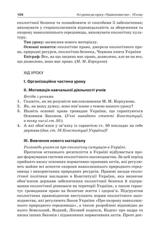 104 Усі уроки до курсу «Правознавство». 10 клас
екологічної безпеки та познайомити зі способами її забезпечення;
виховувати у старшокласників відповідальність за збереження та
охорону навколишнього середовища, виховувати екологічну куль-
туру.
Тип уроку: засвоєння нового матеріалу.
Основні поняття: екологічне право, джерела екологічного пра-
ва, природні ресурси, екологічна безпека, Червона книга України
Епіграф: Все, на що людина має право, дозволено, але не на все,
що дозволено, вона має право. (М. М. Коркунов)
Хід уроку
І. Організаційна частина уроку
ІІ. Мотивація навчальної діяльності учнів
Бесіда з учнями
1.	 Скажіть, як ви розумієте висловлювання М. М. Коркунова.
2.	 Як, на вашу думку, воно пов’язане з темою нашого уроку?
3.	 Назвіть основні права громадян України, що гарантуються
Основним Законом. (Учні наводять статті Конституції,
в тому числі ст. 50.)
4.	 А які обов’язки у зв’язку із гарантією ст. 50 покладає на себе
держава (див. ст. 16 Конституції України)?
ІІІ. Вивчення нового матеріалу
Розповідь учителя про екологічну ситуацію в Україні.
Протягом останнього десятиліття в  Україні відбувається про-
цес формування системи екологічного законодавства. За цей період
прийнято низку основних нормативно-правових актів, які регулю-
ють майже всі аспекти охорони навколишнього природного серед-
овища і використання природних ресурсів. Правові засади еколо-
гічної політики закладено в  Конституції України, яка визначає
обов’язком держави забезпечення екологічної безпеки й  підтри-
мання екологічної рівноваги на території України, а також гаран-
тує громадянам право на безпечне життя і  здоров’я. Підґрунтям
екологічних правовідносин виступають норми екологічного зако-
нодавства, які регулюють Закон України «Про охорону навколиш-
нього природного середовища», а також розроблені відповідно до
нього Земельний, Водний, Лісовий кодекси, Кодекс про надра та
низка інших Законів і підзаконних нормативних актів. Проте дек­
 