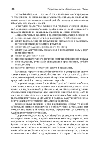 106 Усі уроки до курсу «Правознавство». 10 клас
Екологічна безпека — це такий стан навколишнього природно-
го середовища, за якого вживаються запобіжні заходи щодо уник-
нення ризику погіршення екологічної обстановки та виникнення
небезпеки для здоров’я людей.
Гарантіями екологічної безпеки для громадян України є широ-
кий комплекс взаємопов’язаних політичних, економічних, техніч-
них, організаційних, виховних, правових та інших заходів.
Першочерговими заходами в досягненні екологічної безпеки є:
а)	 зменшення до мінімуму рівня радіаційного забруднення;
б)	 захист і збереження від забруднення, виснаження й раціональ-
ного використання земельних ресурсів;
в)	 захист від забруднення повітряного басейну;
г)	 захист від забруднення, засмічення й виснаження вод, у тому
числі підземних;
д)	 захист і відтворення лісів;
е)	 піднесення екологічного значення природнозаповідного фонду;
є)	 знешкодження, утилізація й поховання промислових, побуто-
вих відходів;
ж)	 розвиток системи екологічної освіти й виховання.
Важливою гарантією екологічної безпеки є додержання еколо-
гічних вимог у промисловості, будівництві, на транспорті, у сіль-
ському господарстві, при проведенні наукових досліджень, а також
при розміщенні й розвитку населених пунктів.
Підприємства,установий організації,діяльністьякихпов’язана
зі шкідливим впливом на навколишнє природне середовище, неза-
лежно від часу введення їх у дію, мають бути обладнані спорудами,
обладнанням і пристроями для очищення викидів і скидів або їх
знешкодження, зменшення впливу шкідливих факторів, а також
приладами контролю за кількістю і складом забруднюючих речо-
вин та за характеристиками шкідливих факторів.
Забороняється введення в  дію підприємств, споруд та інших
об’єктів, на яких не забезпечено в повному обсязі дотримання всіх
екологічних вимог і не вжито заходів, передбачених у проектах на
будівництво та реконструкцію.
Підприємства, установи, організації та громадяни мають вжи-
вати ефективних заходів щодо зменшення обсягів утворення, зне-
шкодження, переробки, безпечного складування та поховання по-
бутових та інших відходів. Складання, зберігання або розміщення
відходів дозволяється за наявності спеціального дозволу на визна-
чених місцевими Радами народних депутатів територіях, у межах
визначених ними лімітів з додержанням санітарних і екологічних
 