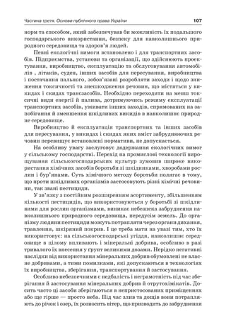 107Частина третя. Основи публічного права України
норм та способом, який забезпечував би можливість їх подальшого
господарського використання, безпеку для навколишнього при-
родного середовища та здоров’я людей.
Певні екологічні вимоги встановлено і для транспортних засо-
бів. Підприємства, установи та організації, що здійснюють проек-
тування, виробництво, експлуатацію та обслуговування автомобі-
лів , літаків, суден, інших засобів для пересування, виробництва
і постачання пального, зобов’язані розробляти заходи і щодо зни-
ження токсичності та знешкодження речовин, що містяться у ви-
кидах і скидах трансзасобів. Необхідно переходити на менш ток-
сичні види енергії й палива, дотримуючись режиму експлуатації
транспортних засобів, уживати інших заходів, спрямованих на за-
побігання й зменшення шкідливих викидів в навколишнє природ-
не середовище.
Виробництво й  експлуатація транспортних та інших засобів
для пересування, у викидах і скидах яких вміст забруднюючих ре-
човин перевищує встановлені нормативи, не допускається.
На особливу увагу заслуговує додержання екологічних вимог
у сільському господарстві. Перехід на промислові технології виро-
щування сільськогосподарських культур зумовив широке вико-
ристання хімічних засобів боротьби зі шкідниками, хворобами рос-
лин і бур’янами. Суть хімічного методу боротьби полягає в тому,
що проти шкідливих організмів застосовують різні хімічні речови-
ни, так звані пестициди.
У зв’язку з постійним розширенням асортименту, збільшенням
кількості пестицидів, що використовуються у боротьбі зі шкідли-
вими для рослин організмами, виникає небезпека забруднення на-
вколишнього природного середовища, передусім земель. До орга-
нізмулюдинипестицидиможутьпотраплятичерезорганидихання,
травлення, шкіряний покрив. І це треба мати на увазі тим, хто їх
використовує: на сільськогосподарські угіддя, навколишнє серед-
овище в  цілому впливають і  мінеральні добрива, особливо в  разі
тривалого їх внесення у ґрунт великими дозами. Нерідко негативні
наслідки від використання мінеральних добрив обумовлені не влас-
не добривами, а тими помилками, які допускаються в технологіях
їх виробництва, зберігання, транспортування й застосування.
Особливо небезпечними є недбалість і неграмотність під час збе-
рігання й застосування мінеральних добрив й отрутохімікатів. До-
сить часто ці засоби зберігаються в непристосованих приміщеннях
або ще гірше — просто неба. Під час злив та дощів вони потрапля-
ють до річок і озер, їх розносить вітер, що призводить до забруднення
 