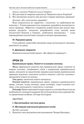109Частина третя. Основи публічного права України
Аналіз статей Червоної книги України
1.	 Які рослини й тварини занесені до Червоної книги України?
2.	 Які механізми захисту цих рослин і тварин пропонує держава?
Диспут «Як захистити природу?»
Клас поділяється на «юристів», «екологів» та «робітників ви-
конкому». Учням пропонується завдання: розробити механізми за-
хисту природи. «Юристи» створюють новий закон про захист при-
родних ресурсів, «екологи» розробляють план заходів щодо
еко­логічної безпеки в  Україні, «робітники виконкому» — план
впровадження екологічних заходів за місцем проживання.
IV. Підсумки уроку
Учні роблять самостійні висновки щодо актуальності питання,
вивченого на уроці.
V. Домашнє завдання
Написати екологічний проект «Як зберегти природу?».
Урок 25
Кримінальне право. Поняття та ознаки злочину
Мета: сформувати поняття про кримінальне право, поняття та
ознаки злочину, ознайомити учнів з  джерелами кримінального
права, показати на практичних вправах реалізацію кримінальних
правових відносин, пояснити сутність поняття «суб’єкт злочину»;
виховувати повагу до закону.
Тип уроку: засвоєння нового матеріалу.
Основні поняття: кримінальне право, джерела кримінального
права, злочин, склад злочину, види злочинів, стадії скоєння зло-
чину, стан неосудності, співучасть у злочині.
Епіграф: Право верховної влади карати за злочини базується на
необхідності захищати довірене їй суспільне благо від узурпації йо-
го приватними особами. (Чезаре Беккаріа)
Хід уроку
І. Організаційна частина уроку
ІІ. Мотивація навчальної діяльності учнів
Бесіда з учнями
1.	 Поясніть своє розуміння висловлювання Чезаре Беккаріа.
 