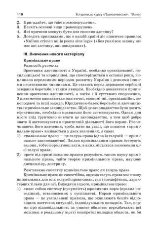 110 Усі уроки до курсу «Правознавство». 10 клас
2.	 Пригадайте, що таке правопорушення.
3.	 Назвіть основні види правопорушень.
4.	 Які причини можуть бути для скоєння злочину?
5.	 Доведіть прикладами, що в нашій країні діє класичне правило:
«Nullum crimen nulla poena sine lege» («Без указівок закону не-
має ані злочину, ані покарання»).
ІІІ. Вивчення нового матеріалу
Кримінальне право
Розповідь учителя
Зростання злочинності в  Україні, особливо організованої, на-
сильницької та корисливої, що спостерігається в останні роки, ви-
кликано переломним періодом розвитку України і деякими інши-
ми негативними чинниками. Це ставить перед державою серйозні
завдання боротьби з таким явищем. Необхідно домагатися припи-
нення зростання злочинності, а  потім і  її суттєвого скорочення.
З цією метою вживаються політичні, економічні, організаційні, за-
конодавчі та інші заходи. Юридичною базою боротьби зі злочинніс-
тю є кримінальне законодавство. Щоб це законодавство було досить
ефективним, необхідно правильно його застосовувати. Однак для
цього слід ґрунтовно вивчати це законодавство, з  тим щоб добре
знати й застосовувати в практичній діяльності його норми. Розпо-
чинаючи його вивчення, треба мати на увазі, що поняття «кримі-
нальне право» вживається у двох значеннях, а саме:
1)	 кримінальне право — це галузь права (одна із галузей — кримі-
нальне законодавство). Звідси кримінальним правом іменують
закони, тобто нормативні акти, в яких містяться положення ці-
єї галузі права;
2)	 проте під кримінальним правом розуміють також науку кримі-
нального права, тобто теорію кримінального права, наукову
дисципліну, доктрину.
Розглянемо спочатку кримінальне право як галузь права.
Кримінальне право як самостійна, окрема галузь права має низку
як загальних для всіх галузей права ознак, так і специфічних, харак-
терних тільки для неї. Виходячи з цього, кримінальне право:
1)	 являє собою систему (сукупність) юридичних норм (правил по-
ведінки), встановлених у  суспільстві. Норми кримінального
права — це узагальнені правила, що охоплюють безліч відпо-
відних життєвих ситуацій, індивідуальних випадків. Так, нор-
ми про відповідальність за умисне вбивство передбачають всі
можливі в реальному житті конкретні випадки вбивств, як би
 