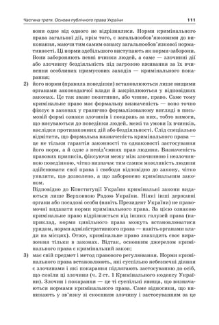 111Частина третя. Основи публічного права України
вони одне від одного не відрізнялися. Норми кримінального
права загальної дії, крім того, є загальнообов’язковими до ви-
конання, маючи тим самим ознаку загальнообов’язкової норма-
тивності. Ці норми здебільшого виступають як норми-заборони.
Вони забороняють певні вчинки людей, а саме — злочинні дії
або злочинну бездіяльність під загрозою вживання за їх вчи-
нення особливих примусових заходів — кримінального пока-
рання;
2)	 його норми (правила поведінки) встановлюються лише вищими
органами законодавчої влади й  закріплюються у  відповідних
законах. Це так зване позитивне, або чинне, право. Саме тому
кримінальне право має формальну визначеність — воно точно
фіксує в законах у гранично формалізованому вигляді в пись-
мовій формі ознаки злочинів і покарань за них, тобто вимоги,
що висуваються до поведінки людей, межі та умови їх вчинків,
наслідки протизаконних дій або бездіяльності. Слід спеціально
відмітити, що формальна визначеність кримінального права —
це не тільки гарантія законності та однаковості застосування
його норм, а й одне з невід’ємних прав людини. Визначеність
правових приписів, фіксуючи межу між злочинною і незлочин-
ною поведінкою, чітко визначає тим самим можливість людини
здійснювати свої права і  свободи відповідно до закону, чітко
уявляти, що дозволено, а  що заборонено кримінальним зако-
ном.
	 Відповідно до Конституції України кримінальні закони вида-
ються лише Верховною Радою України. Ніякі інші державні
органи або посадові особи (навіть Президент України) не право-
мочні видавати норми кримінального права. За цією ознакою
кримінальне право відрізняється від інших галузей права (на-
приклад, норми цивільного права можуть встановлюватися
урядом, норми адміністративного права — навіть органами вла-
ди на місцях). Отже, кримінальне право знаходить своє вира-
ження тільки в  законах. Відтак, основним джерелом кримі-
нального права є кримінальний закон;
3)	 має свій предмет і метод правового регулювання. Норми кримі-
нального права встановлюють, які суспільно небезпечні діяння
є злочинами і які покарання підлягають застосуванню до осіб,
що скоїли ці злочини (ч. 2 ст. 1 Кримінального кодексу Украї-
ни). Злочин і покарання — це ті суспільні явища, що визнача-
ються нормами кримінального права. Саме відносини, що ви-
никають у зв’язку зі скоєнням злочину і застосуванням за це
 