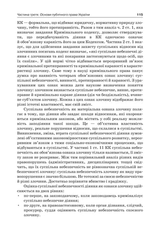 115Частина третя. Основи публічного права України
КК — формальна, що відбиває юридичну, нормативну природу зло-
чину, тобто його протиправність. Разом з тим аналіз ч. 2 ст. 1, яка
визначає завдання Кримінального кодексу, дозволяє стверджува-
ти, що передбачуваність діяння в  КК одночасно означає
й обов’язкову караність його за цим Кодексом. Частина 2 ст. 1 вка-
зує, що для здійснення завдання захисту суспільних відносин від
злочинних посягань кодекс визначає, «які суспільно небезпечні ді-
яння є злочинами та які покарання застосовуються щодо осіб, що
їх скоїли». У  цій нормі чітко відбивається нерозривний зв’язок
кримінальної протиправності та кримінальної караності в характе-
ристиці злочину. Саме тому в  науці кримінального права панує
думка про наявність чотирьох обов’язкових ознак злочину: сус-
пільної небезпечності, винності, протиправності й караності. З ура-
хуванням цих ознак можна дати наукове визначення поняття
­злочину: злочином визнається суспільне небезпечне, винне, проти-
правне й кримінально каране діяння (дія чи бездіяльність), вчине-
не суб’єктом злочину. Кожна з цих ознак злочину відображає його
різні істотні властивості, має свій зміст.
Суспільна небезпечність як матеріальна ознака злочину поля-
гає в тому, що діяння або завдає шкоди відносинам, які охороня-
ються кримінальним законом, або містить у собі реальну можли-
вість заподіяння такої шкоди. Це — об’єктивна властивість
злочину, реальне порушення відносин, що склалися в суспільстві.
Виникнення, зміна, втрата суспільної небезпечності діяння зумов-
лені об’єктивними закономірностями суспільного розвитку, нероз-
ривним зв’язком з  тими соціально-економічними процесами, що
відбуваються в суспільстві. У частині 1 ст. 11 КК суспільна небез-
печність як обов’язкова ознака злочину тільки називається, її зміс-
ту закон не розкриває. Між тим порівняльний аналіз різних видів
правопорушень (адміністративних, дисциплінарних тощо) свід-
чить, що їх суспільна небезпечність не рівнозначна суспільній не-
безпечності злочину: суспільна небезпечність злочину як виду пра-
вопорушення є значно більшою. Не тотожні за своєю небезпечністю
й різні злочини. Достатньо порівняти вбивство і крадіжку.
Оцінка суспільної небезпечності діяння як ознаки злочину здій-
снюється на двох рівнях:
•	 по-перше, на законодавчому, коли законодавець криміналізує
суспільно небезпечне діяння;
•	 по-друге, на правозастосовному, коли орган дізнання, слідчий,
прокурор, суддя оцінюють суспільну небезпечність скоєного
злочину.
 