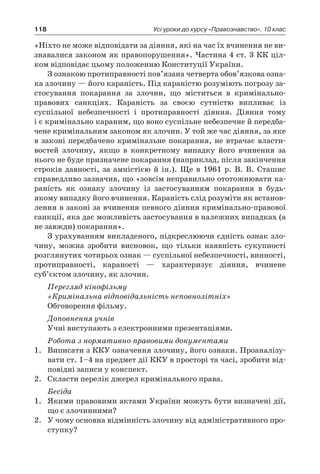118 Усі уроки до курсу «Правознавство». 10 клас
«Ніхто не може відповідати за діяння, які на час їх вчинення не ви-
знавалися законом як правопорушення». Частина 4 ст. 3 КК ціл-
ком відповідає цьому положенню Конституції України.
З ознакою протиправності пов’язана четверта обов’язкова озна-
ка злочину — його караність. Під караністю розуміють погрозу за-
стосування покарання за злочин, що міститься в  кримінально-
правових санкціях. Караність за своєю сутністю випливає із
суспільної небезпечності і  протиправності діяння. Діяння тому
і є кримінально караним, що воно суспільне небезпечне й передба-
чене кримінальним законом як злочин. У той же час діяння, за яке
в законі передбачено кримінальне покарання, не втрачає власти-
востей злочину, якщо в  конкретному випадку його вчинення за
нього не буде призначене покарання (наприклад, після закінчення
строків давності, за амністією й  ін.). Ще в  1961  р. В. В. Сташис
справедливо зазначив, що «зовсім неправильно ототожнювати ка-
раність як ознаку злочину із застосуванням покарання в  будь-
якому випадку його вчинення. Караність слід розуміти як встанов-
лення в законі за вчинення певного діяння кримінально-правової
санкції, яка дає можливість застосування в належних випадках (а
не завжди) покарання».
З урахуванням викладеного, підкреслюючи єдність ознак зло-
чину, можна зробити висновок, що тільки наявність сукупності
розглянутих чотирьох ознак — суспільної небезпечності, винності,
протиправності, караності — характеризує діяння, вчинене
суб’єктом злочину, як злочин.
Перегляд кінофільму
«Кримінальна відповідальність неповнолітніх»
Обговорення фільму.
Доповнення учнів
Учні виступають з електронними презентаціями.
Робота з нормативно-правовими документами
1.	 Виписати з ККУ означення злочину, його ознаки. Проаналізу-
вати ст. 1–4 на предмет дії ККУ в просторі та часі, зробити від-
повідні записи у конспект.
2.	 Скласти перелік джерел кримінального права.
Бесіда
1.	 Якими правовими актами України можуть бути визначені дії,
що є злочинними?
2.	 У чому основна відмінність злочину від адміністративного про-
ступку?
 
