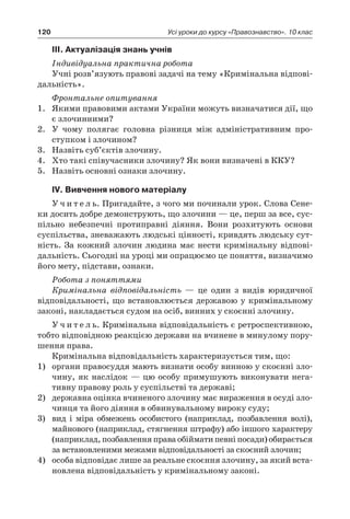 120 Усі уроки до курсу «Правознавство». 10 клас
ІІІ. Актуалізація знань учнів
Індивідуальна практична робота
Учні розв’язують правові задачі на тему «Кримінальна відпові-
дальність».
Фронтальне опитування
1.	 Якими правовими актами України можуть визначатися дії, що
є злочинними?
2.	 У чому полягає головна різниця між адміністративним про-
ступком і злочином?
3.	 Назвіть суб’єктів злочину.
4.	 Хто такі співучасники злочину? Як вони визначені в ККУ?
5.	 Назвіть основні ознаки злочину.
IV. Вивчення нового матеріалу
У ч и т е л ь. Пригадайте, з чого ми починали урок. Слова Сене-
ки досить добре демонструють, що злочини — це, перш за все, сус-
пільно небезпечні протиправні діяння. Вони розхитують основи
суспільства, зневажають людські цінності, кривдять людську сут-
ність. За кожний злочин людина має нести кримінальну відпові-
дальність. Сьогодні на уроці ми опрацюємо це поняття, визначимо
його мету, підстави, ознаки.
Робота з поняттями
Кримінальна відповідальність — це один з  видів юридичної
відповідальності, що встановлюється державою у кримінальному
законі, накладається судом на осіб, винних у скоєнні злочину.
У ч и т е л ь. Кримінальна відповідальність є ретроспективною,
тобто відповідною реакцією держави на вчинене в минулому пору-
шення права.
Кримінальна відповідальність характеризується тим, що:
1)	 органи правосуддя мають визнати особу винною у скоєнні зло-
чину, як наслідок — цю особу примушують виконувати нега-
тивну правову роль у суспільстві та державі;
2)	 державна оцінка вчиненого злочину має вираження в осуді зло-
чинця та його діяння в обвинувальному вироку суду;
3)	 вид і  міра обмежень особистого (наприклад, позбавлення волі),
майнового (наприклад, стягнення штрафу) або іншого характеру
(наприклад, позбавлення права обіймати певні посади) обирається
за встановленими межами відповідальності за скоєний злочин;
4)	 особа відповідає лише за реальне скоєння злочину, за який вста-
новлена відповідальність у кримінальному законі.
 