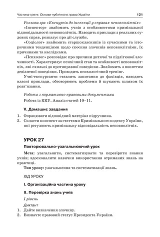121Частина третя. Основи публічного права України
Рольова гра «Екскурсія до інспекції у справах неповнолітніх»
«Інспектор» знайомить учнів з  особливостями кримінальної
відповідальності неповнолітніх. Наводить приклади з реальних су-
дових справ, розказує про дії служби.
«Соціолог» знайомить старшокласників із сучасними та істо-
ричними тенденціями щодо скоєння злочинів неповнолітніми, їх
причинами та наслідками.
«Психолог» розповідає про причини дитячої та підліткової зло-
чинності. Характеризує психічний стан та особливості неповноліт-
ніх, які схильні до протиправної поведінки. Знайомить з поняттям
девіантної поведінки. Проводить психологічний тренінг.
Учні-екскурсанти ставлять запитання до фахівців, наводять
власні приклади, обговорюють проблеми й  шукають шляхом їх
роз­в’язання.
Робота з нормативно-правовими документами
Робота із ККУ. Аналіз статей 10–11.
V. Домашнє завдання
1.	 Опрацювати відповідний матеріал підручника.
2.	 Скласти конспект за статтями Кримінального кодексу України,
які регулюють кримінальну відповідальність неповнолітніх.
Урок 27
Повторювально-узагальнюючий урок
Мета: узагальнити, систематизувати та перевірити знання
учнів; вдосконалити навички використання отриманих знань на
практиці.
Тип уроку: узагальнення та систематизації знань.
Хід уроку
І. Організаційна частина уроку
ІІ. Перевірка знань учнів
І рівень
Диктант
1.	 Дайте визначення злочину.
2.	 Визначте правовий статус Президента України.
 
