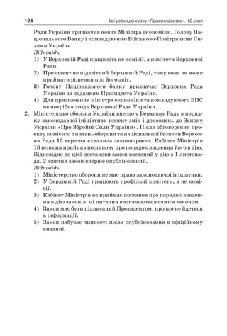124 Усі уроки до курсу «Правознавство». 10 клас
Ради України призначив нових Міністра економіки, Голову На-
ціонального Банку і командуючого Військово-Повітряними Си-
лами України.
Відповідь:
1)	 У Верховній Раді працюють не комісії, а комітети Верховної
Ради.
2)	 Президент не підзвітний Верховній Раді, тому вона не може
приймати рішення про його звіт.
3)	 Голову Національного банку призначає Верховна Рада
України за поданням Президента України.
4)	 Для призначення міністра економіки та командуючого ВПС
не потрібна згода Верховної Ради України.
2.	 Міністерство оборони України внесло у Верховну Раду в поряд-
ку законодавчої ініціативи проект змін і доповнень до Закону
України «Про Збройні Сили України». Після обговорення про-
екту комісією з питань оборони та національної безпеки Верхов­
на Рада 15 вересня схвалила законопроект. Кабінет Міністрів
16 вересня прийняв постанову про порядок введення його в дію.
Відповідно до цієї постанови закон введений у дію з 1 листопа-
да. 2 жовтня закон вперше опублікований.
Відповідь:
1)	 Міністерство оборони не має права законодавчої ініціативи.
2)	 У Верховній Раді працюють профільні комітети, а не комі-
сії.
3)	 Кабінет Міністрів не приймає постанов про порядок введен-
ня в дію законів, ці питання визначаються самим законом.
4)	 Закон має бути підписаний Президентом, про що не йдеться
в інформації.
5)	 Закон набуває чинності після опубліковання в офіційному
виданні.
 