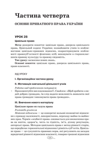 125
Частина четверта
Основи приватного права україни
Урок 28
Цивільне право
Мета: розкрити поняття: цивільне право, джерела цивільного
права, Цивільний кодекс України; познайомити учнів із особли-
востями цивільно-правових відносин, охарактеризувати особли-
вості правосуб’єктності фізичних осіб; виховувати в  старшоклас-
ників правову культуру та правову свідомість.
Тип уроку: засвоєння нових знань.
Основні поняття: цивільне право, джерела цивільного права,
право власності.
Хід уроку
І. Організаційна частина уроку
ІІ. Мотивація навчальної діяльності учнів
Робота над проблемною ситуацією
Прокоментуйте висловлювання С. Смайлса: «Щоб зробити з лю-•	
дей добрих громадян, їм слід надати можливість виявляти свої
права громадян і виконувати права громадян».
ІІІ. Вивчення нового матеріалу
Цивільне право як галузь права
Розповідь учителя
Майнові відносини — це конкретні вольові економічні відноси-
ни з приводу належності, використання, переходу майна та майно-
вих прав. Термін «особисті права» вживається для визначення пра-
ва на життя, здоров’я, честь та гідність, ім’я, ділову репутацію,
авторські права. Методом цивільного права є метод рівності сторін,
що передбачає горизонтальні відносини і рівність суб’єктів. Цивіль-
не право — це сукупність правових норм, які регулюють на засадах
юридичної рівності відносини власності, товарно-грошові відносини
 