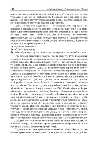 128 Усі уроки до курсу «Правознавство». 10 клас
відносин, пов’язаних із застосуванням комп’ютерних систем, ав-
торських прав, захист інформації, фінансові аспекти, якість про-
дукції. Тут використовується аналогія права, застосовуються нор-
ми, які мають теоретично подібні відношення.
Цивільно-правові відносини — це врегульовані нормами ци-
вільного права майнові та особисті немайнові відносини між май-
ново відокремленими юридично рівними учасниками, що є носія-
ми цивільних прав і  обов’язків, які виникають, змінюються,
припиняються на підставі юридичних фактів і  забезпечуються
можливістю застосування засобів державного примусу. Елемента-
ми цивільних правовідносин є:
1)	 суб’єкти відносин;
2)	 об’єкти відносин;
3)	 зміст відносин, що складається з конкретних прав і обов’язків.
Суб’єктами цивільних правовідносин можуть бути громадяни
України, іноземні громадяни, особи без громадянства, юридичні
особи і держава. Цивільна правоздатність — це здатність особи ма-
ти цивільні права. Вона виникає з народженням особи і припиня-
ється зі смертю особи. Цивільна правоздатність юридичних осіб —
з  моменту створення до моменту ліквідації юридичної особи.
Цивільна дієздатність — здатність особи власними діями набувати
цивільних прав та обов’язків і нести правову відповідальність за
правопорушення. Цивільна дієздатність фізичних осіб настає
з 18 років, у шлюбі — з 17 років. Підставами обмеження дієздат-
ності є: вік особи і стан здоров’я (психічні хвороби особи, залеж-
ність від алкогольних і наркотичних засобів). Особи віком до 14 ро-
ків не мають дієздатності, з 14 до 15 років — обмежену дієздатність,
з 15 до 18 років — неповну дієздатність. З обмеженою дієздатністю
можуть укладати дрібні угоди (покупки у крамницях тощо). Особи
з неповною дієздатністю можуть укладати угоди самостійно, віль-
но розпоряджатися заробленими коштами і в межах цього доходу
укладати угоди. Для неповнолітніх діє поняття «двостороння рес-
титуція»: якщо неповнолітній укладає через обмеженість знань
і досвіду явно невигідну для нього угоду, така угода може бути розі-
рвана в судовому порядку і наслідком цього є двостороння реститу-
ція — повернення сторін у попереднє правове й фізичне становище.
Дієздатність може бути обмежена лише за рішенням суду (крім
вікового цензу). Обмеження правоздатності не допускається. Воно
має місце лише у становому суспільстві.
Підстави визнання громадянина безвісти відсутнім та оголо-
шення громадянина померлим та юридичні наслідки цих дій ви-
 