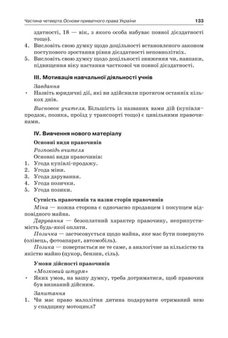133Частина четверта.Основи приватного права України
здатності, 18 — вік, з якого особа набуває повної дієздатності
тощо).
4.	 Висловіть свою думку щодо доцільності встановленого законом
поступового зростання рівня дієздатності неповнолітніх.
5.	 Висловіть свою думку щодо доцільності зниження чи, навпаки,
підвищення віку настання часткової чи повної дієздатності.
ІІІ. Мотивація навчальної діяльності учнів
Завдання
Назвіть юридичні дії, які ви здійснили протягом останніх кіль-•	
кох днів.
Висновок учителя. Більшість із названих вами дій (купівля–
продаж, позика, проїзд у транспорті тощо) є цивільними правочи-
нами.
ІV. Вивчення нового матеріалу
Основні види правочинів
Розповідь вчителя
Основні види правочинів:
1.	 Угода купівлі-продажу.
2.	 Угода міни.
3.	 Угода дарування.
4.	 Угода позички.
5.	 Угода позики.
Сутність правочинів та назви сторін правочинів
Міна — кожна сторона є одночасно продавцем і покупцем від-
повідного майна.
Дарування — безоплатний характер правочину, неприпусти-
мість будь-якої оплати.
Позичка — застосовується щодо майна, яке має бути повернуто
(олівець, фотоапарат, автомобіль).
Позика — повертається не те саме, а аналогічне за кількістю та
якістю майно (цукор, бензин, сіль).
Умови дійсності правочинів
«Мозковий штурм»
Яких умов, на вашу думку, треба дотриматися, щоб правочин•	
був визнаний дійсним.
Запитання
1.	 Чи має право малолітня дитина подарувати отриманий нею
у спадщину мотоцикл?
 