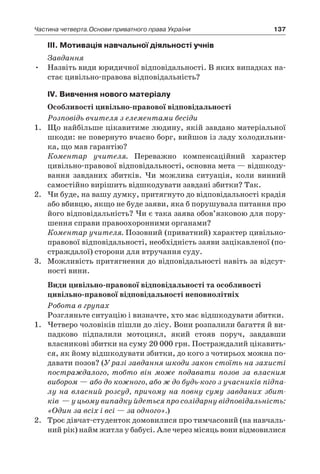 137Частина четверта.Основи приватного права України
ІІІ. Мотивація навчальної діяльності учнів
Завдання
Назвіть види юридичної відповідальності. В яких випадках на-•	
стає цивільно-правова відповідальність?
IV. Вивчення нового матеріалу
Особливості цивільно-правової відповідальності
Розповідь вчителя з елементами бесіди
1.	 Що найбільше цікавитиме людину, якій завдано матеріальної
шкоди: не повернуто вчасно борг, вийшов із ладу холодильни-
ка, що мав гарантію?
	 Коментар учителя. Переважно компенсаційний характер
цивільно-правової відповідальності, основна мета — відшкоду-
вання завданих збитків. Чи можлива ситуація, коли винний
самостійно вирішить відшкодувати завдані збитки? Так.
2.	 Чи буде, на вашу думку, притягнуто до відповідальності крадія
або вбивцю, якщо не буде заяви, яка б порушувала питання про
його відповідальність? Чи є така заява обов’язковою для пору-
шення справи правоохоронними органами?
	 Коментар учителя. Позовний (приватний) характер цивільно-
правової відповідальності, необхідність заяви зацікавленої (по-
страждалої) сторони для втручання суду.
3.	 Можливість притягнення до відповідальності навіть за відсут-
ності вини.
Види цивільно-правової відповідальності та особливості
цивільно-правової відповідальності неповнолітніх
Робота в групах
Розгляньте ситуацію і визначте, хто має відшкодувати збитки.
1.	 Четверо чоловіків пішли до лісу. Вони розпалили багаття й ви-
падково підпалили мотоцикл, який стояв поруч, завдавши
власникові збитки на суму 20 000 грн. Постраждалий цікавить-
ся, як йому відшкодувати збитки, до кого з чотирьох можна по-
давати позов? (У разі завдання шкоди закон стоїть на захисті
постраждалого, тобто він може подавати позов за власним
вибором — або до кожного, або ж до будь-кого з учасників підпа-
лу на власний розсуд, причому на повну суму завданих збит-
ків  — у цьому випадку йдеться про солідарну відповідальність:
«Один за всіх і всі — за одного».)
2.	 Троє дівчат-студенток домовилися про тимчасовий (на навчаль-
ний рік) найм житла у бабусі. Але через місяць вони відмовилися
 