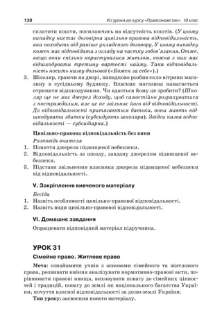 138 Усі уроки до курсу «Правознавство». 10 клас
сплатити кошти, посилаючись на відсутність коштів. (У цьому
випадку настає договірна цивільно-правова відповідаль­ність,
яка походить від раніше укладеного договору. У цьому випадку
кожен має відповідати з огляду на частку зобов’язання. Отже,
якщо вони спільно користувалися житлом, кожна з них має
відшкодувати третину вартості найму. Така відповідаль-
ність носить назву дольової («Кожен за себе»).)
3.	 Школяр, граючи на дворі, випадково розбив скло вітрини мага-
зину в  сусідньому будинку. Власник магазина намагається
отримати відшкодування. Чи вдасться йому це зробити? (Шко-
ляр ще не має джерел доходу, щоб самостійно розрахуватися
з постраждалим, але це не звільняє його від відповідальності.
До відповідальності притягаються батьки, вони мають від-
шкодувати збитки (субсидують школяра). Звідси назва відпо-
відальності — субсидіарна.)
Цивільно-правова відповідальність без вини
Розповідь вчителя
1.	 Поняття джерела підвищеної небезпеки.
2.	 Відповідальність за шкоду, завдану джерелом підвищеної не-
безпеки.
3.	 Підстави звільнення власника джерела підвищеної небезпеки
від відповідальності.
V. Закріплення вивченого матеріалу
Бесіда
1.	 Назвіть особливості цивільно-правової відповідальності.
2.	 Назвіть види цивільно-правової відповідальності.
VІ. Домашнє завдання
Опрацювати відповідний матеріал підручника.
Урок 31
Сімейне право. Житлове право
Мета: ознайомити учнів з  основами сімейного та житлового
права, розвивати вміння аналізувати нормативно-правові акти, по-
рівнювати правові явища, виховувати повагу до сімейних ціннос-
тей і традицій, повагу до землі як національного багатства Украї-
ни, почуття власної відповідальності за долю землі України.
Тип уроку: засвоєння нового матеріалу.
 